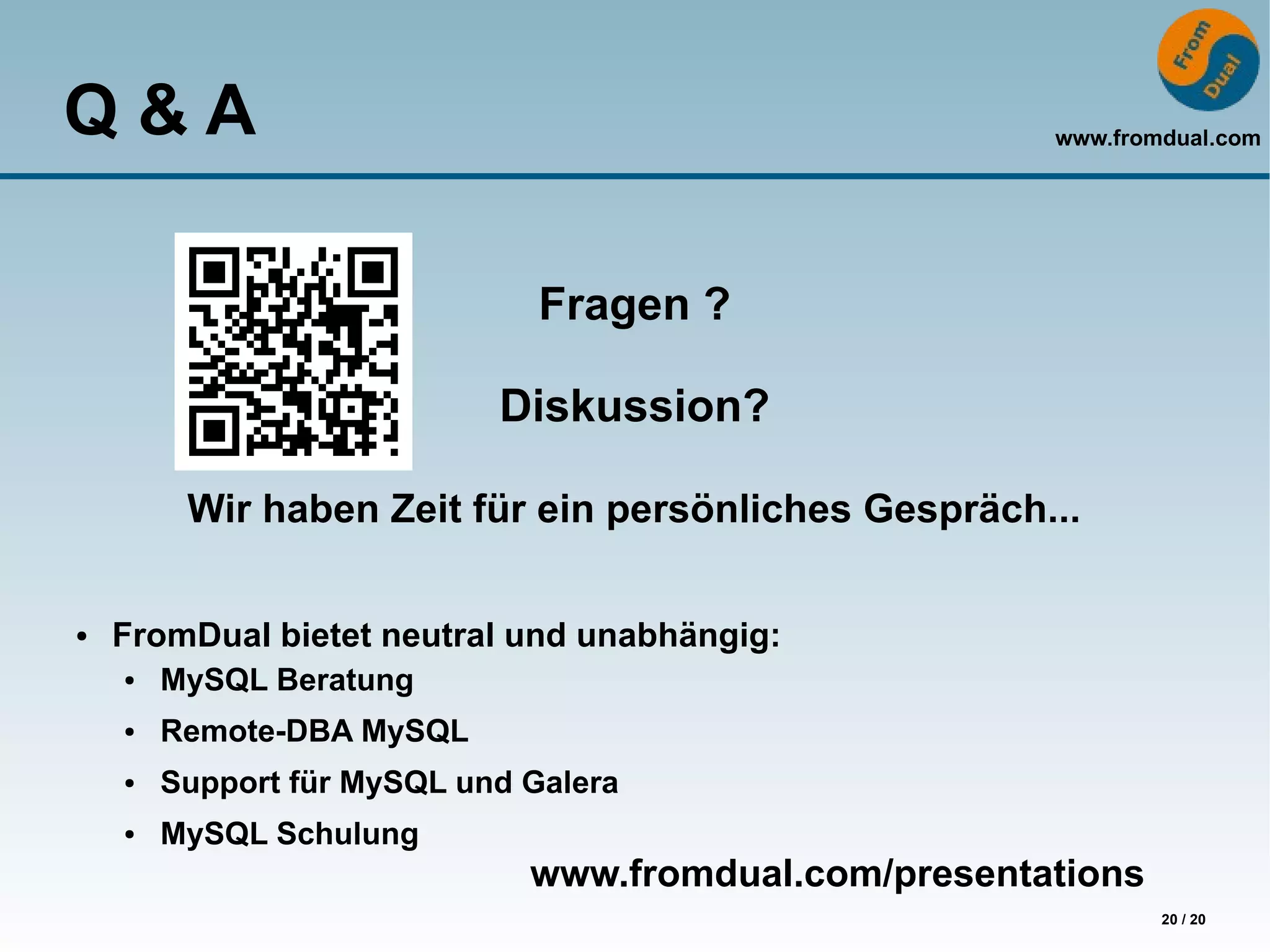 Q&A                                                    www.fromdual.com




                               Fragen ?

                            Diskussion?

         Wir haben Zeit für ein persönliches Gespräch...

●   FromDual bietet neutral und unabhängig:
    ●   MySQL Beratung
    ●   Remote-DBA MySQL
    ●   Support für MySQL und Galera
    ●   MySQL Schulung
                              www.fromdual.com/presentations
                                                               20 / 20
 
