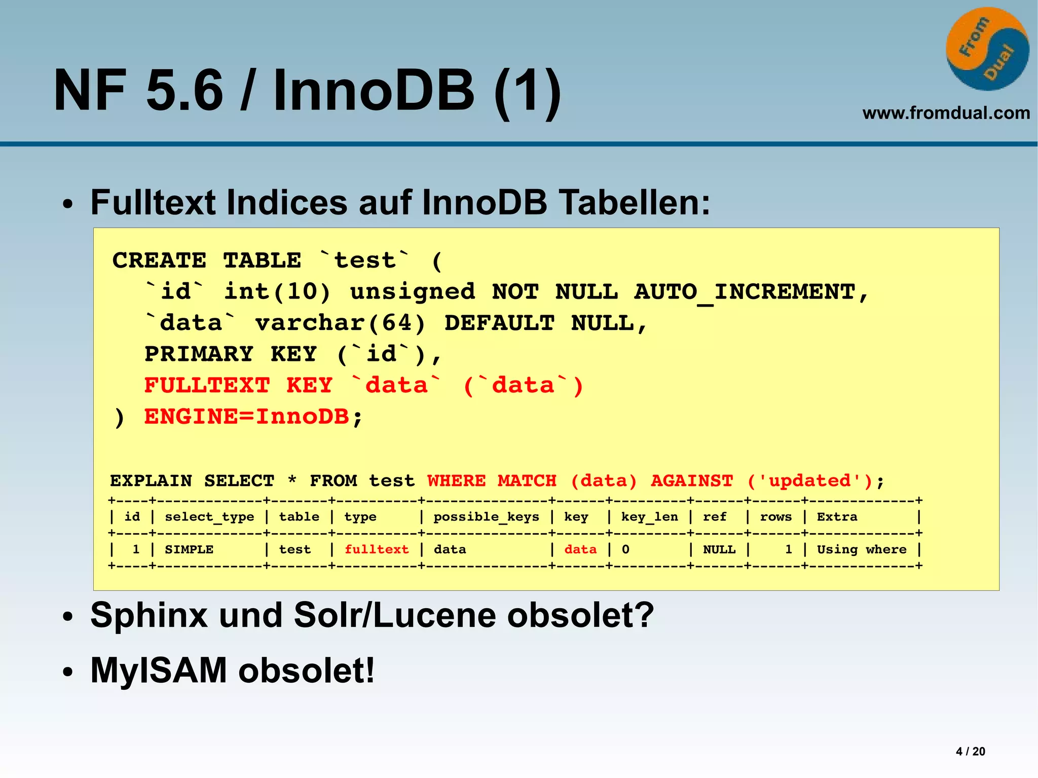 NF 5.6 / InnoDB (1)                                                                              www.fromdual.com



●   Fulltext Indices auf InnoDB Tabellen:
     CREATE TABLE `test` (
       `id` int(10) unsigned NOT NULL AUTO_INCREMENT,
       `data` varchar(64) DEFAULT NULL,
       PRIMARY KEY (`id`),
       FULLTEXT KEY `data` (`data`)
     ) ENGINE=InnoDB;

     EXPLAIN SELECT * FROM test WHERE MATCH (data) AGAINST ('updated');
     +­­­­+­­­­­­­­­­­­­+­­­­­­­+­­­­­­­­­­+­­­­­­­­­­­­­­­+­­­­­­+­­­­­­­­­+­­­­­­+­­­­­­+­­­­­­­­­­­­­+
     | id | select_type | table | type     | possible_keys | key  | key_len | ref  | rows | Extra       |
     +­­­­+­­­­­­­­­­­­­+­­­­­­­+­­­­­­­­­­+­­­­­­­­­­­­­­­+­­­­­­+­­­­­­­­­+­­­­­­+­­­­­­+­­­­­­­­­­­­­+
     |  1 | SIMPLE      | test  | fulltext | data          | data | 0       | NULL |    1 | Using where |
     +­­­­+­­­­­­­­­­­­­+­­­­­­­+­­­­­­­­­­+­­­­­­­­­­­­­­­+­­­­­­+­­­­­­­­­+­­­­­­+­­­­­­+­­­­­­­­­­­­­+


●   Sphinx und Solr/Lucene obsolet?
●   MyISAM obsolet!

                                                                                                            4 / 20
 