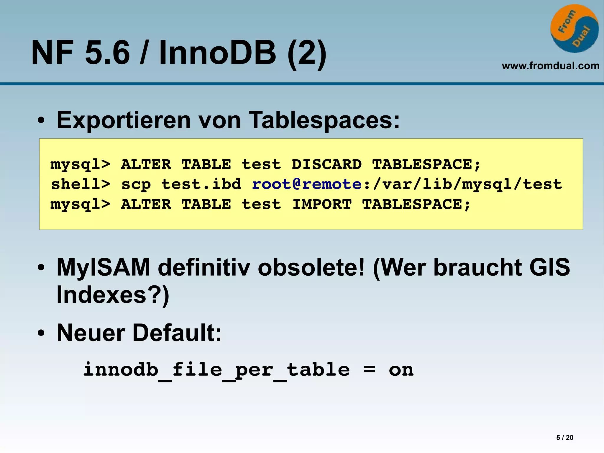 NF 5.6 / InnoDB (2)                             www.fromdual.com




●   Exportieren von Tablespaces:
    mysql> ALTER TABLE test DISCARD TABLESPACE;
    shell> scp test.ibd root@remote:/var/lib/mysql/test
    mysql> ALTER TABLE test IMPORT TABLESPACE;


●   MyISAM definitiv obsolete! (Wer braucht GIS
    Indexes?)
●   Neuer Default:
       innodb_file_per_table = on


                                                        5 / 20
 