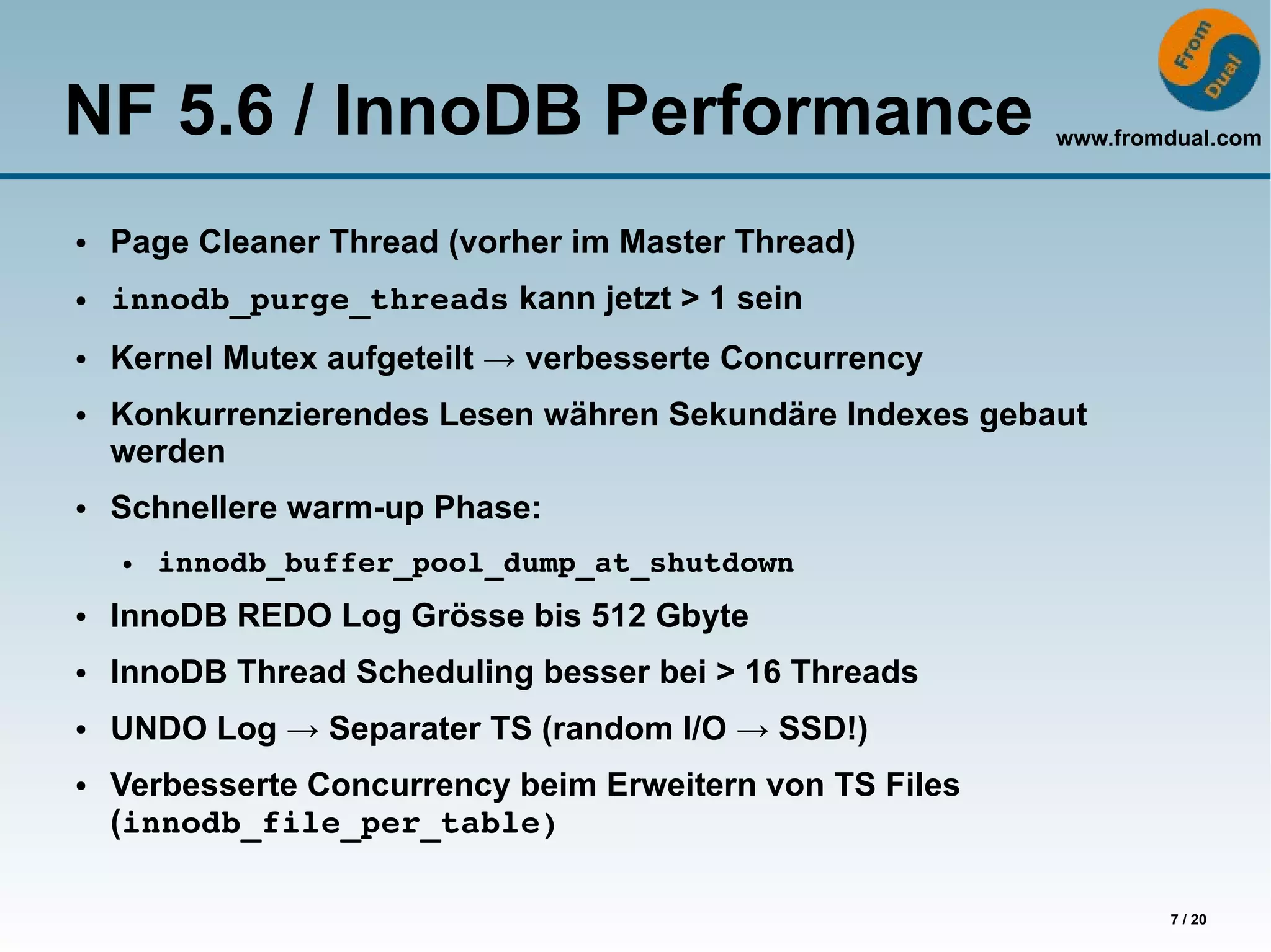 NF 5.6 / InnoDB Performance                               www.fromdual.com



●   Page Cleaner Thread (vorher im Master Thread)
●   innodb_purge_threads kann jetzt > 1 sein
●   Kernel Mutex aufgeteilt → verbesserte Concurrency
●   Konkurrenzierendes Lesen währen Sekundäre Indexes gebaut
    werden
●   Schnellere warm-up Phase:
    ●   innodb_buffer_pool_dump_at_shutdown
●   InnoDB REDO Log Grösse bis 512 Gbyte
●   InnoDB Thread Scheduling besser bei > 16 Threads
●   UNDO Log → Separater TS (random I/O → SSD!)
●   Verbesserte Concurrency beim Erweitern von TS Files
    (innodb_file_per_table)

                                                                  7 / 20
 