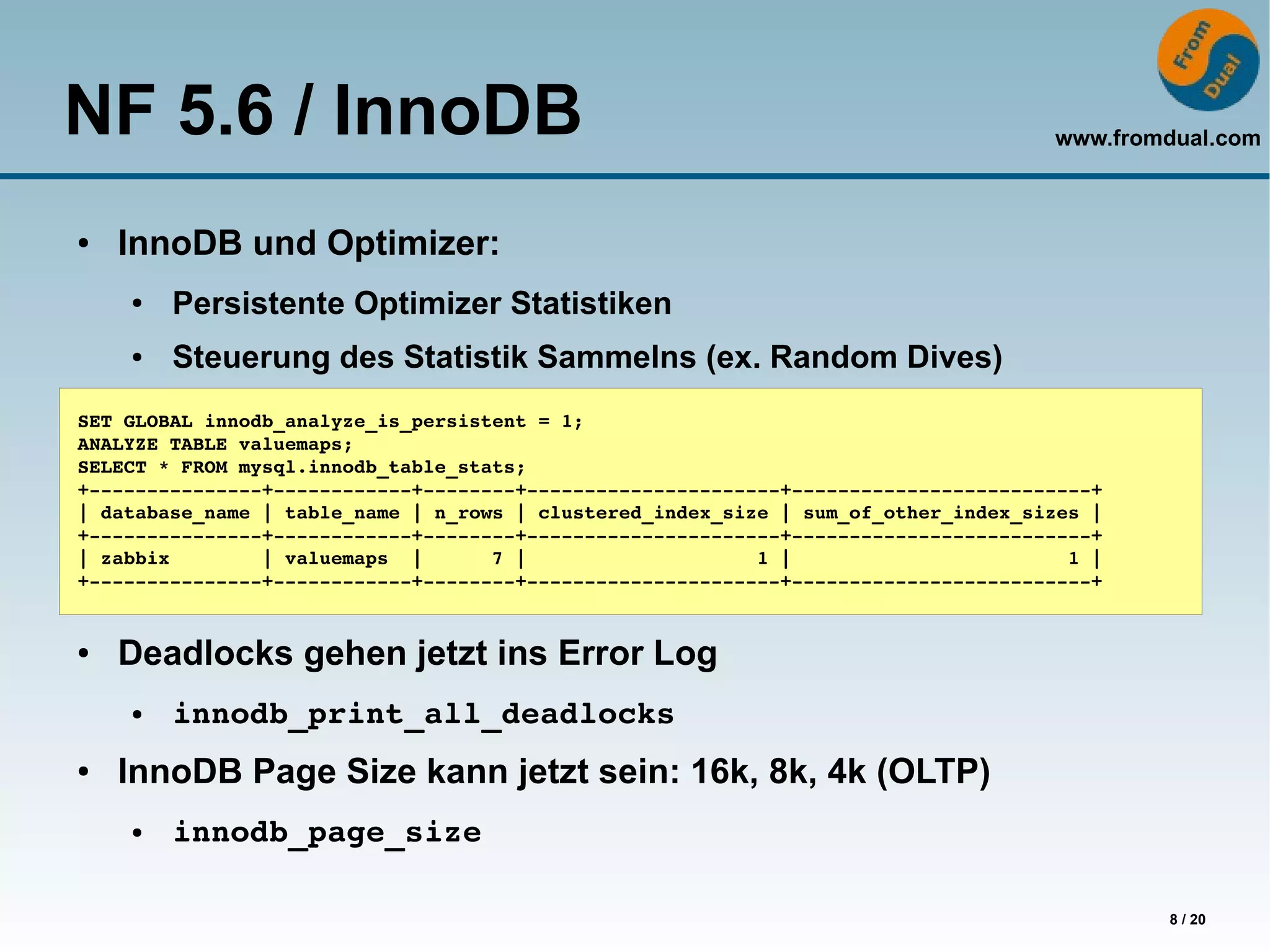 NF 5.6 / InnoDB                                                                     www.fromdual.com



●   InnoDB und Optimizer:
    ●   Persistente Optimizer Statistiken
    ●   Steuerung des Statistik Sammelns (ex. Random Dives)
SET GLOBAL innodb_analyze_is_persistent = 1;
ANALYZE TABLE valuemaps;
SELECT * FROM mysql.innodb_table_stats;
+­­­­­­­­­­­­­­­+­­­­­­­­­­­­+­­­­­­­­+­­­­­­­­­­­­­­­­­­­­­­+­­­­­­­­­­­­­­­­­­­­­­­­­­+
| database_name | table_name | n_rows | clustered_index_size | sum_of_other_index_sizes |
+­­­­­­­­­­­­­­­+­­­­­­­­­­­­+­­­­­­­­+­­­­­­­­­­­­­­­­­­­­­­+­­­­­­­­­­­­­­­­­­­­­­­­­­+
| zabbix        | valuemaps  |      7 |                    1 |                        1 |
+­­­­­­­­­­­­­­­+­­­­­­­­­­­­+­­­­­­­­+­­­­­­­­­­­­­­­­­­­­­­+­­­­­­­­­­­­­­­­­­­­­­­­­­+


●   Deadlocks gehen jetzt ins Error Log
    ●   innodb_print_all_deadlocks
●   InnoDB Page Size kann jetzt sein: 16k, 8k, 4k (OLTP)
    ●   innodb_page_size

                                                                                            8 / 20
 