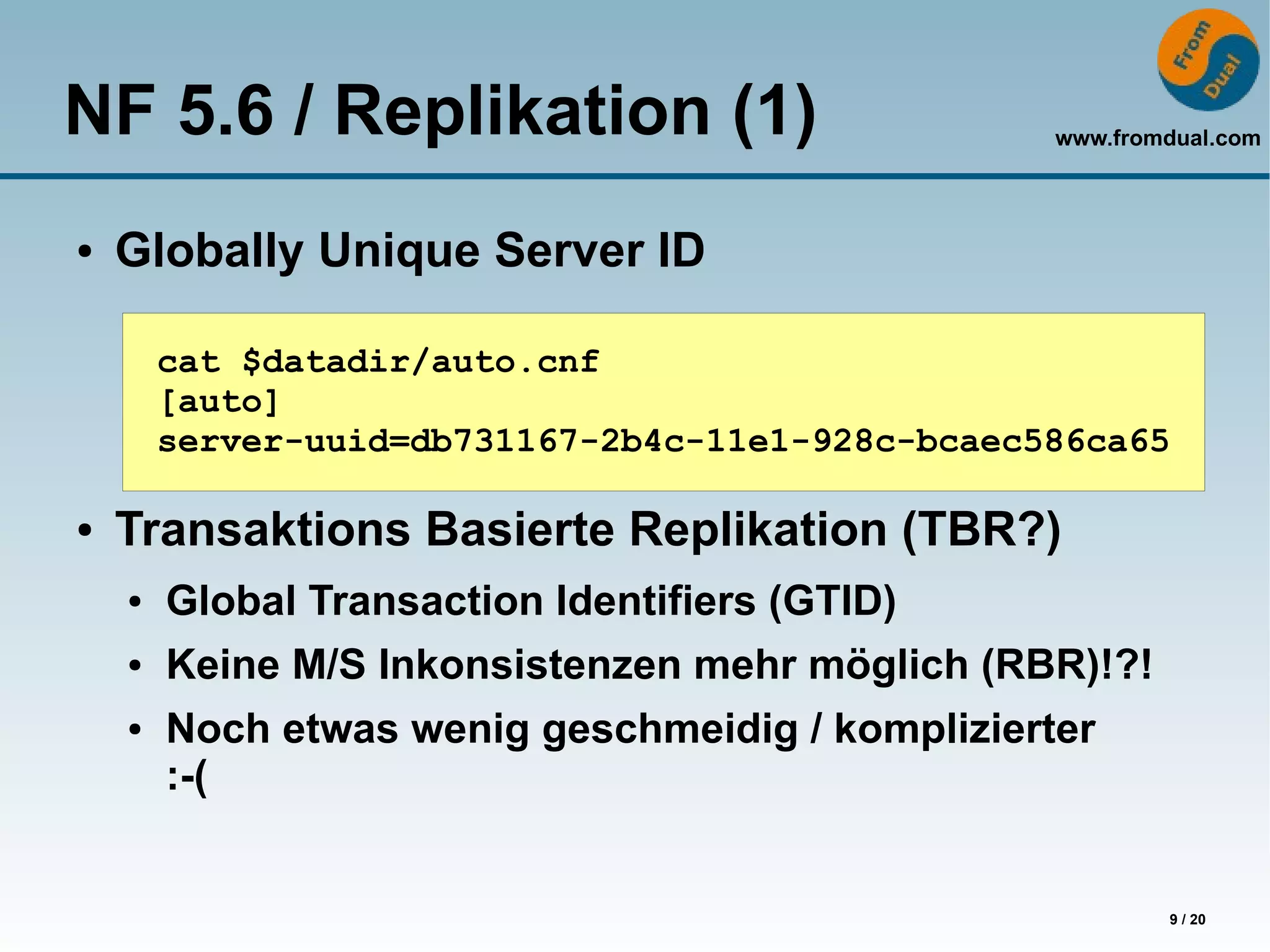 NF 5.6 / Replikation (1)                          www.fromdual.com



●   Globally Unique Server ID

        cat $datadir/auto.cnf
        [auto]
        server-uuid=db731167-2b4c-11e1-928c-bcaec586ca65

●   Transaktions Basierte Replikation (TBR?)
    ●   Global Transaction Identifiers (GTID)
    ●   Keine M/S Inkonsistenzen mehr möglich (RBR)!?!
    ●   Noch etwas wenig geschmeidig / komplizierter
        :-(


                                                          9 / 20
 