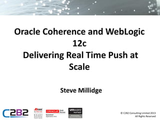 Oracle Coherence and WebLogic
12c
Delivering Real Time Push at
Scale
Steve Millidge
© C2B2 Consulting Limited 2013
All Rights Reserved

 