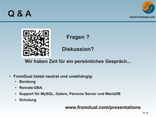 Q&A

www.fromdual.com

Fragen ?
Diskussion?
Wir haben Zeit für ein persönliches Gespräch...
●

FromDual bietet neutral und unabhängig:
●

Beratung

●

Remote-DBA

●

Support für MySQL, Galera, Percona Server und MariaDB

●

Schulung

www.fromdual.com/presentations
19 / 19

 