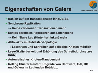 Eigenschaften von Galera

www.fromdual.com

Basiert auf der transaktionalen InnoDB SE
Synchrone Replikation
→ Keine verlorenen Transaktionen mehr
Echtes paralleles Replizieren auf Zeilenebene
→ Kein Slave Lag (Hinterherhinken) mehr
Aktiv/aktiv multi-Master-Topologie
→ Lesen von und Schreiben auf beliebige Knoten möglich
Lese-Skalierbarkeit und Erhöhung des Schreibdurchsatzes
(SSD)
Automatisches Knoten-Management
Rolling Cluster Restart: Upgrade von Hardware, O/S, DB
und Galera im Laufenden Betrieb...
6 / 19

 