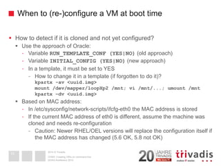 2014 © TrivadisWhen to (re-)configure a VM at boot time 
How to detect if it is cloned and not yet configured? 
Use the approach of Oracle: 
-Variable RUN_TEMPLATE_CONF (YES|NO)(old approach) 
-Variable INITIAL_CONFIG (YES|NO)(new approach) 
-In a template, it must be set to YES 
-How to change it in a template (if forgotten to do it)? kpartx -av <uuid.img> mount /dev/mapper/loopXp2 /mnt; vi /mnt/...; umount /mntkpartx –dv <uuid.img> 
Based on MAC address: 
-In /etc/sysconfig/network-scripts/ifcfg-eth0 the MAC address is stored 
-If the current MAC address of eth0 is different, assume the machine was cloned and needs re-configuration 
-Caution: Newer RHEL/OEL versions will replace the configuration itself if the MAC address has changed (5.6 OK, 5.8 not OK) 
DOAG-Konferenz 2014 
OVM3: Creating VM's on command line 
10  