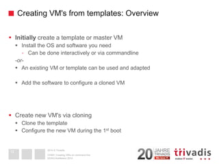 2014 © TrivadisCreating VM's from templates: Overview 
Initiallycreate a template or master VM 
Install the OS and software you need 
-Can be done interactively or via commandline 
-or- 
An existing VM or template can be used and adapted 
Add the software to configure a cloned VM 
Create new VM's via cloning 
Clone the template 
Configure the new VM during the 1stboot 
DOAG-Konferenz 2014 
OVM3: Creating VM's on command line 
12  