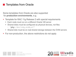 2014 © TrivadisTemplates from Oracle 
Some templates from Oracle are also supportedfor production environments, e.g. 
Template for RAC 11g Release 2 with special requirements 
Each node must run on a different Oracle VM server 
Shared disks must be configured as physical devices, not files 
-'phy:/dev/sdg,xvdb,w!' 
Shared disk must be on real shared storage between the OVM servers 
For non-production, the above restrictions do not apply 
DOAG-Konferenz 2014OVM3: Creating VM's on command line 
14  