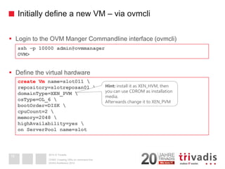 2014 © Trivadis 
Initially define a new VM –via ovmcli 
Login to the OVM Manger Commandline interface (ovmcli) 
Define the virtual hardware 
DOAG-Konferenz 2014OVM3: Creating VM's on command line16 
ssh–p 10000 admin@ovmmanager 
OVM> 
create Vmname=slot011  
repository=slotreposan01  
domainType=XEN_PVM  
osType=OL_6  
bootOrder=DISK  
cpuCount=2  
memory=2048  
highAvailability=yes  
on ServerPoolname=slotHint:install it as XEN_HVM, then you can use CDROM as installation media. Afterwards change it to XEN_PVM  