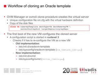 2014 © TrivadisWorkflow of cloning an Oracle template 
OVM Manager or ovmcliclone-procedure creates the virtual server 
Unique configuration file vm.cfg with the virtual hardware definition 
Copy of the disk files 
The first boot of the new VM configures the cloned server 
A configuration script is started in runlevel3 
-Checks if it has to re-configure the VM as a new VM 
-Old implementation: 
>/etc/init.d/oraclevm-template 
>/etc/sysconfig/oraclevm-template (RUN_TEMPLATE_CONF=yes) 
-New implementation: 
>/etc/init.d/ovmd 
>/etc/sysconfig/ovmd(INITIAL_CONFIG=yes) 
DOAG-Konferenz 2014OVM3: Creating VM's on command line20clone vmname=myTemplatedestType=VmdestName=myVM serverPool=myPooltargetRepository=myRepo  