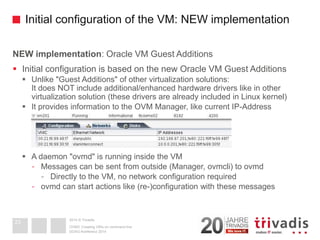 2014 © TrivadisInitial configuration of the VM: NEW implementationNEW implementation: Oracle VM Guest Additions 
Initial configuration is based on the new Oracle VM Guest Additions 
Unlike "Guest Additions" of other virtualization solutions: It does NOT include additional/enhanced hardware drivers like in other virtualization solution (these drivers are already included in Linux kernel) 
It provides information to the OVM Manager, like current IP-Address 
A daemon "ovmd" is running inside the VM 
-Messages can be sent from outside (Manager, ovmcli) to ovmd 
-Directly to the VM, no network configuration required 
-ovmdcan start actions like (re-)configuration with these messages 
DOAG-Konferenz 2014OVM3: Creating VM's on command line 
23  