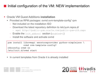 2014 © TrivadisInitial configuration of the VM: NEW implementation 
Oracle VM Guest Additions installation 
Provided as RPM packages: ovmdovm-template-config*.rpm 
-Not included on the installation ISO 
-Download the latest repository definition to /etc/yum.repos.d/ 
-wgethttp://public-yum.oracle.com/public-yum-ol6.repo 
-Enable the [ol6_addons] section (enabled=1) 
-Install the software and activate ovmd 
In current templates from Oracle it is already installed 
DOAG-Konferenz 2014 
OVM3: Creating VM's on command line 
24yum install libovmapi xenstoreprovider python-simplejson  ovmd ovm-template-config* chkconfigovmdon/etc/init.d/ovmdstart  