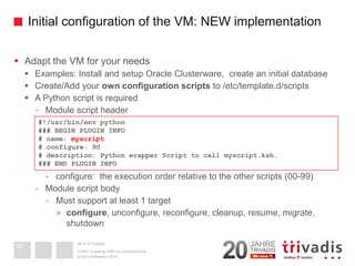 2014 © TrivadisInitial configuration of the VM: NEW implementation 
Adapt the VM for your needs 
Examples: Install and setup Oracle Clusterware, create an initial database 
Create/Add your own configuration scriptsto /etc/template.d/scripts 
A Python script is required 
-Module script header 
-configure: the execution order relative to the other scripts (00-99) 
-Module script body 
-Must support at least 1 target 
>configure, unconfigure, reconfigure, cleanup, resume, migrate, shutdown 
DOAG-Konferenz 2014OVM3: Creating VM's on command line28#!/usr/bin/env python### BEGIN PLUGIN INFO# name: myscript# configure: 90# description: Python wrapper Script to call myscript.ksh. ### END PLUGIN INFO  
