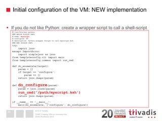 2014 © TrivadisInitial configuration of the VM: NEW implementation 
If you do not like Python: create a wrapper script to call a shell-script 
DOAG-Konferenz 2014 
OVM3: Creating VM's on command line 
29#!/usr/bin/env python### BEGIN PLUGIN INFO# name: myscript# configure: 90# description: Python wrapper Script to call myscript.ksh. ### END PLUGIN INFOtry: import jsonexcept ImportError: import simplejsonas jsonfrom templateconfig.cli import mainfrom templateconfig.commonimport run_cmddef do_enumerate(target): param= [] if target == 'configure': param+= [] return json.dumps(param) def do_configure(param): param= json.loads(param) run_cmd('/path/myscript.ksh') return json.dumps(param) if __name__ == '__main__': main(do_enumerate, {'configure': do_configure})  