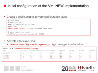 2014 © TrivadisInitial configuration of the VM: NEW implementation 
Create a shell script to do your configuration steps 
Activate it for execution: 
ovm-chkconfig--add myscript#python-wrapper from slide before 
DOAG-Konferenz 2014OVM3: Creating VM's on command line30#!/bin/bash# myscript.kshexec 1>/tmp/myscript.$$.logexec 2>&1VAR1=`ovmd-g key1`#read variable from ovmd# here comes your code... /u00/scripts/install_oracle.sh $VAR1vm001:~ # ovm-chkconfig--listname configure unconfigurereconfigure cleanup suspend resume migrate shutdownauthentication on:90 off offon:10 off offoffoffdatetimeon:50 off offon:50 off offoffofffirewall on:41 off offoffoffoffoffoffmyscript on:90 off off off off off off offnetwork on:50 off offon:50 off offoffoff...  