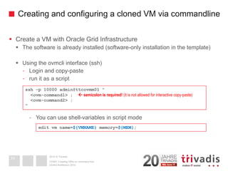 2014 © TrivadisCreating and configuring a cloned VM via commandline 
Create a VM with Oracle Grid Infrastructure 
The software is already installed (software-only installation in the template) 
Using the ovmcliinterface (ssh) 
-Login and copy-paste 
-run it as a script 
-You can use shell-variables in script mode 
DOAG-Konferenz 2014 
OVM3: Creating VM's on command line33ssh-p 10000 admin@ttcovmm01 " <ovm-command1> ; semicolon is required! (it is not allowed for interactive copy-paste) <ovm-command2> ; " edit vmname=${VMNAME}memory=${MEM};  
