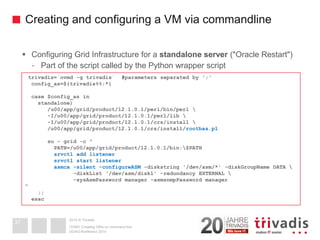 2014 © TrivadisCreating and configuring a VM via commandline 
Configuring Grid Infrastructure for a standalone server("Oracle Restart") 
-Part of the script called by the Python wrapper script 
DOAG-Konferenz 2014OVM3: Creating VM's on command line37trivadis=`ovmd-g trivadis` #parameters separated by ';' config_as=${trivadis%%;*} case $config_asinstandalone) /u00/app/grid/product/12.1.0.1/perl/bin/perl -I/u00/app/grid/product/12.1.0.1/perl/lib  -I/u00/app/grid/product/12.1.0.1/crs/install  /u00/app/grid/product/12.1.0.1/crs/install/roothas.plsu-grid -c " PATH=/u00/app/grid/product/12.1.0.1/bin:$PATHsrvctladd listenersrvctlstart listenerasmca-silent -configureASM-diskstring'/dev/asm/*' -diskGroupNameDATA  -diskList'/dev/asm/disk1' -redundancy EXTERNAL  -sysAsmPasswordmanager -asmsnmpPasswordmanager" ;; esac  