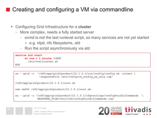 2014 © TrivadisCreating and configuring a VM via commandline 
Configuring Grid Infrastructure for a cluster 
-More complex, needs a fully started server 
-ovmdis not the last runlevelscript, so many services are not yet started 
>e.g. ntpd, nfsfilesystems, atd 
-Run the script asynchronously via atd 
DOAG-Konferenz 2014OVM3: Creating VM's on command line 
38service atdstartat now + 1 minute <<EOD/etc/tvd/cluster.shEODsu-grid -c "/u00/app/grid/product/12.1.0.1/crs/config/config.sh -silent  -responseFile/etc/tvd/grid_config_sw_only.rsp" /u00/app/grid/product/12.1.0.1/root.shsshvm202 /u00/app/grid/product/12.1.0.1/root.shsu-grid -c "/u00/app/grid/product/12.1.0.1/cfgtoollogs/configToolAllCommands RESPONSE_FILE=/etc/tvd/configToolAllCommands.rsp"  