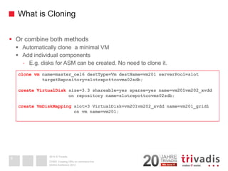2014 © TrivadisWhat is Cloning 
Or combine both methods 
Automatically clone a minimal VM 
Add individual components 
-E.g. disks for ASM can be created. No need to clone it. 
DOAG-Konferenz 2014 
OVM3: Creating VM's on command line 
8 
clone vmname=master_oel6 destType=VmdestName=vm201 serverPool=slot 
targetRepository=slotrepottcovms02sdb; 
create VirtualDisksize=3.3 shareable=yes sparse=yes name=vm201vm202_xvdd 
on repository name=slotrepottcovms02sdb; 
create VmDiskMappingslot=3 VirtualDisk=vm201vm202_xvdd name=vm201_grid1 
on vmname=vm201;  
