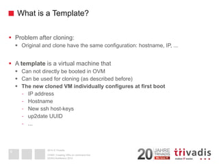 2014 © Trivadis 
What is a Template? 
Problem after cloning: 
Original and clone have the same configuration: hostname, IP, ... 
A templateis a virtual machine that 
Can not directly be booted in OVM 
Can be used for cloning (as described before) 
The new cloned VM individually configures at first boot 
-IP address 
-Hostname 
-New ssh host-keys 
-up2date UUID 
-... 
DOAG-Konferenz 2014 
OVM3: Creating VM's on command line9  