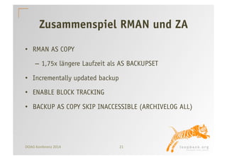 Zusammenspiel RMAN und ZA 
• RMAN AS COPY 
– 1,75x längere Laufzeit als AS BACKUPSET 
• Incrementally updated backup 
• ENABLE BLOCK TRACKING 
• BACKUP AS COPY SKIP INACCESSIBLE (ARCHIVELOG ALL) 
DOAG 
Konferenz 
2014 
21 
 