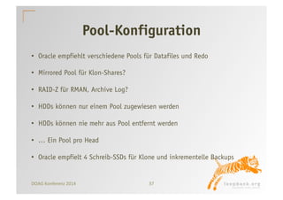 Pool-Konfiguration 
• Oracle empfiehlt verschiedene Pools für Datafiles und Redo 
• Mirrored Pool für Klon-Shares? 
• RAID-Z für RMAN, Archive Log? 
• HDDs können nur einem Pool zugewiesen werden 
• HDDs können nie mehr aus Pool entfernt werden 
• … Ein Pool pro Head 
• Oracle empfielt 4 Schreib-SSDs für Klone und inkrementelle Backups 
DOAG 
Konferenz 
2014 
37 
 