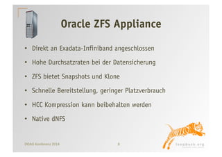 Oracle ZFS Appliance 
• Direkt an Exadata-Infiniband angeschlossen 
• Hohe Durchsatzraten bei der Datensicherung 
• ZFS bietet Snapshots und Klone 
• Schnelle Bereitstellung, geringer Platzverbrauch 
• HCC Kompression kann beibehalten werden 
• Native dNFS 
DOAG 
Konferenz 
2014 
8 
 