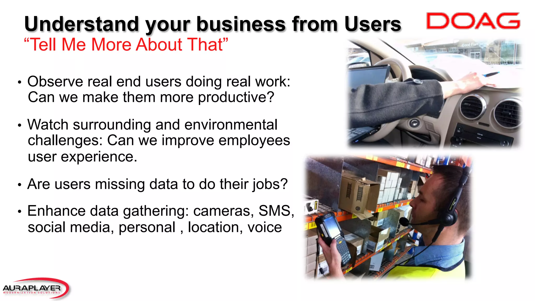 Understand your business from Users
“Tell Me More About That”
•  Observe real end users doing real work:
Can we make them more productive?
•  Watch surrounding and environmental
challenges: Can we improve employees
user experience.
•  Are users missing data to do their jobs?
•  Enhance data gathering: cameras, SMS,
social media, personal , location, voice
 