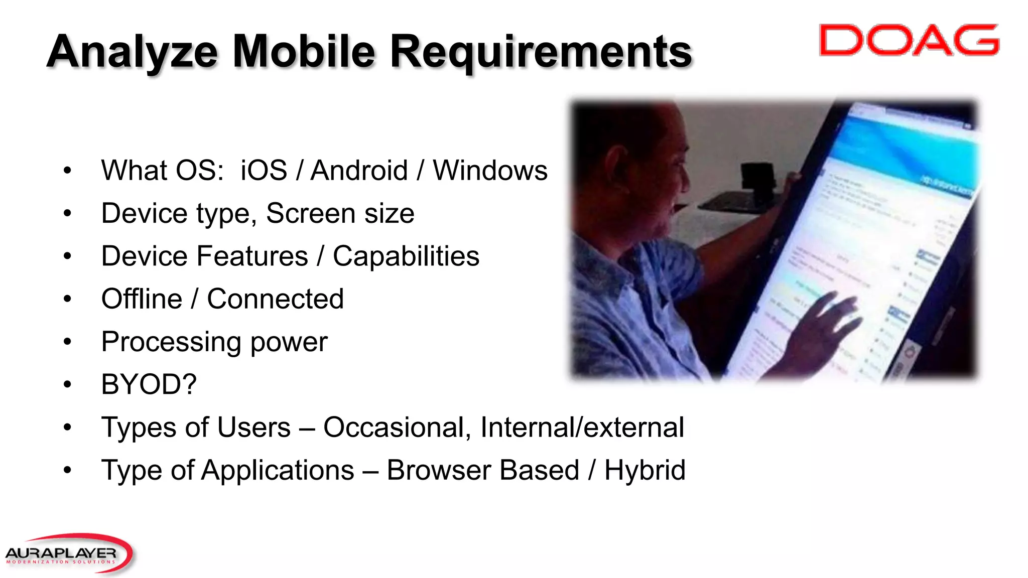 Analyze Mobile Requirements
•  What OS: iOS / Android / Windows
•  Device type, Screen size
•  Device Features / Capabilities
•  Offline / Connected
•  Processing power
•  BYOD?
•  Types of Users – Occasional, Internal/external
•  Type of Applications – Browser Based / Hybrid
 