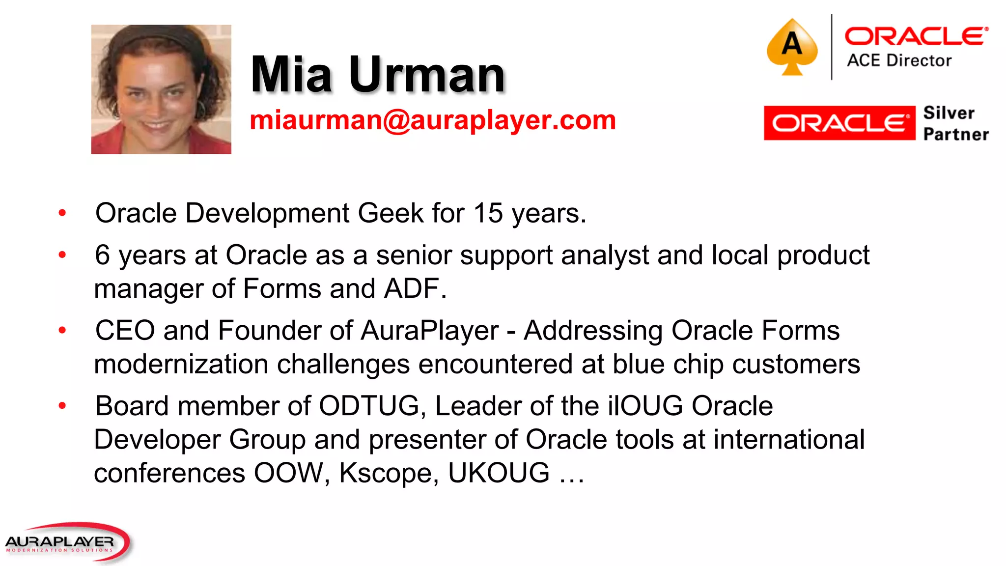 Mia Urman
miaurman@auraplayer.com
•  Oracle Development Geek for 15 years.
•  6 years at Oracle as a senior support analyst and local product
manager of Forms and ADF.
•  CEO and Founder of AuraPlayer - Addressing Oracle Forms
modernization challenges encountered at blue chip customers
•  Board member of ODTUG, Leader of the ilOUG Oracle
Developer Group and presenter of Oracle tools at international
conferences OOW, Kscope, UKOUG …
 