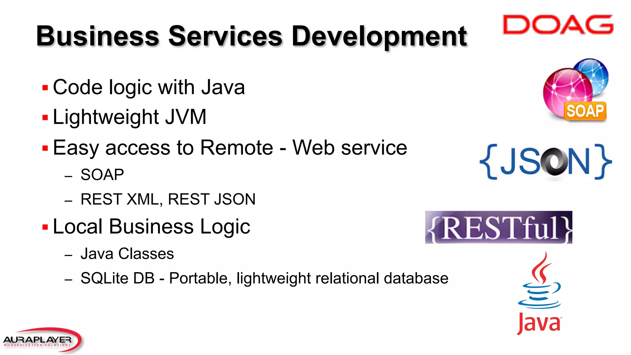 Business Services Development
§ Code logic with Java
§ Lightweight JVM
§ Easy access to Remote - Web service
–  SOAP
–  REST XML, REST JSON
§ Local Business Logic
–  Java Classes
–  SQLite DB - Portable, lightweight relational database
 