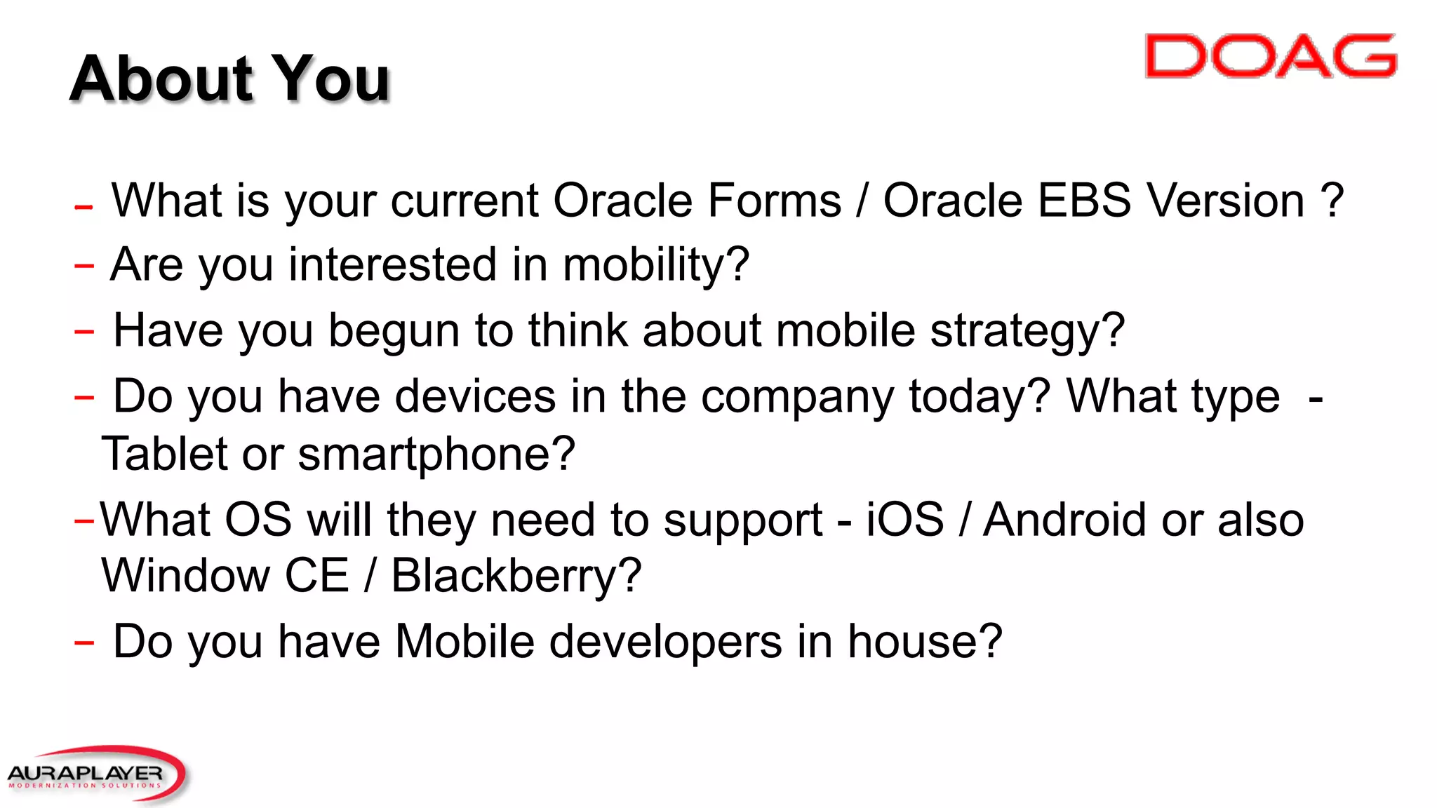 −  What is your current Oracle Forms / Oracle EBS Version ?
−  Are you interested in mobility?
−  Have you begun to think about mobile strategy?
−  Do you have devices in the company today? What type -
Tablet or smartphone?
− What OS will they need to support - iOS / Android or also
Window CE / Blackberry?
−  Do you have Mobile developers in house?
About You
 