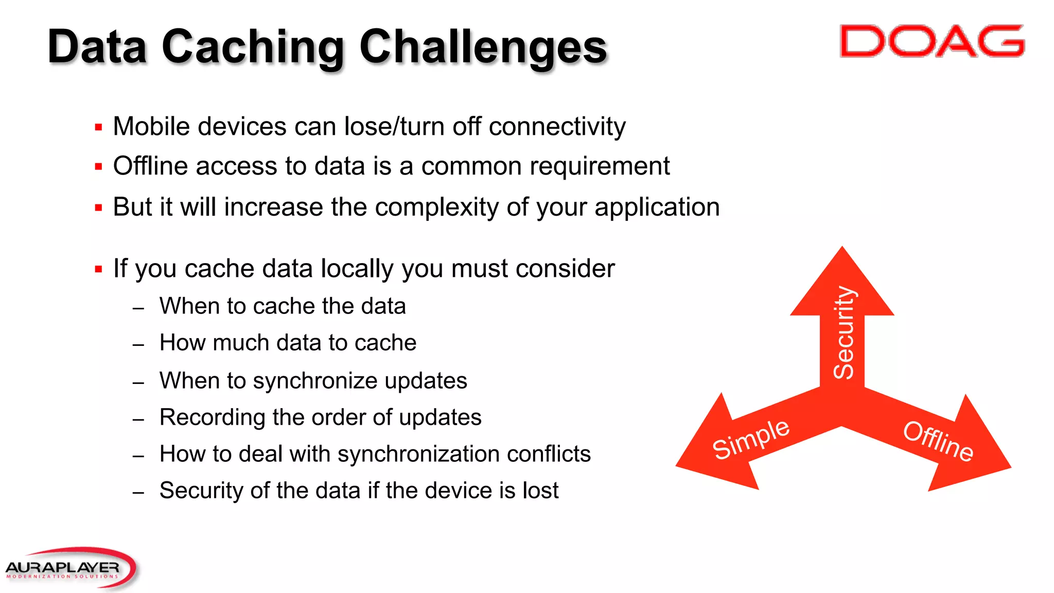 Data Caching Challenges
§  Mobile devices can lose/turn off connectivity
§  Offline access to data is a common requirement
§  But it will increase the complexity of your application
§  If you cache data locally you must consider
–  When to cache the data
–  How much data to cache
–  When to synchronize updates
–  Recording the order of updates
–  How to deal with synchronization conflicts
–  Security of the data if the device is lost
Security
 