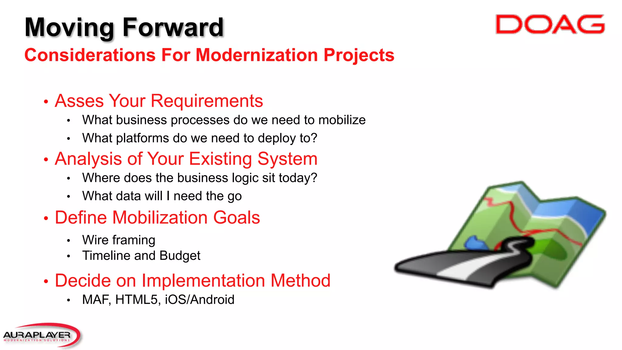 Moving Forward
Considerations For Modernization Projects
•  Asses Your Requirements
•  What business processes do we need to mobilize
•  What platforms do we need to deploy to?
•  Analysis of Your Existing System
•  Where does the business logic sit today?
•  What data will I need the go
•  Define Mobilization Goals
•  Wire framing
•  Timeline and Budget
•  Decide on Implementation Method
•  MAF, HTML5, iOS/Android
 