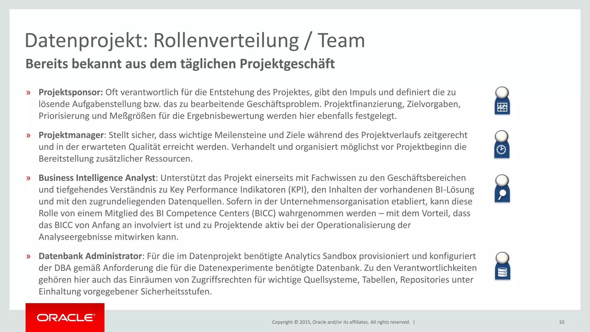 Copyright © 2015, Oracle and/or its affiliates. All rights reserved. | 10
Bereits bekannt aus dem täglichen Projektgeschäft
Datenprojekt: Rollenverteilung / Team
» Projektsponsor: Oft verantwortlich für die Entstehung des Projektes, gibt den Impuls und definiert die zu
lösende Aufgabenstellung bzw. das zu bearbeitende Geschäftsproblem. Projektfinanzierung, Zielvorgaben,
Priorisierung und Meßgrößen für die Ergebnisbewertung werden hier ebenfalls festgelegt.
» Projektmanager: Stellt sicher, dass wichtige Meilensteine und Ziele während des Projektverlaufs zeitgerecht
und in der erwarteten Qualität erreicht werden. Verhandelt und organisiert möglichst vor Projektbeginn die
Bereitstellung zusätzlicher Ressourcen.
» Business Intelligence Analyst: Unterstützt das Projekt einerseits mit Fachwissen zu den Geschäftsbereichen
und tiefgehendes Verständnis zu Key Performance Indikatoren (KPI), den Inhalten der vorhandenen BI-Lösung
und mit den zugrundeliegenden Datenquellen. Sofern in der Unternehmensorganisation etabliert, kann diese
Rolle von einem Mitglied des BI Competence Centers (BICC) wahrgenommen werden – mit dem Vorteil, dass
das BICC von Anfang an involviert ist und zu Projektende aktiv bei der Operationalisierung der
Analyseergebnisse mitwirken kann.
» Datenbank Administrator: Für die im Datenprojekt benötigte Analytics Sandbox provisioniert und konfiguriert
der DBA gemäß Anforderung die für die Datenexperimente benötigte Datenbank. Zu den Verantwortlichkeiten
gehören hier auch das Einräumen von Zugriffsrechten für wichtige Quellsysteme, Tabellen, Repositories unter
Einhaltung vorgegebener Sicherheitsstufen.


 