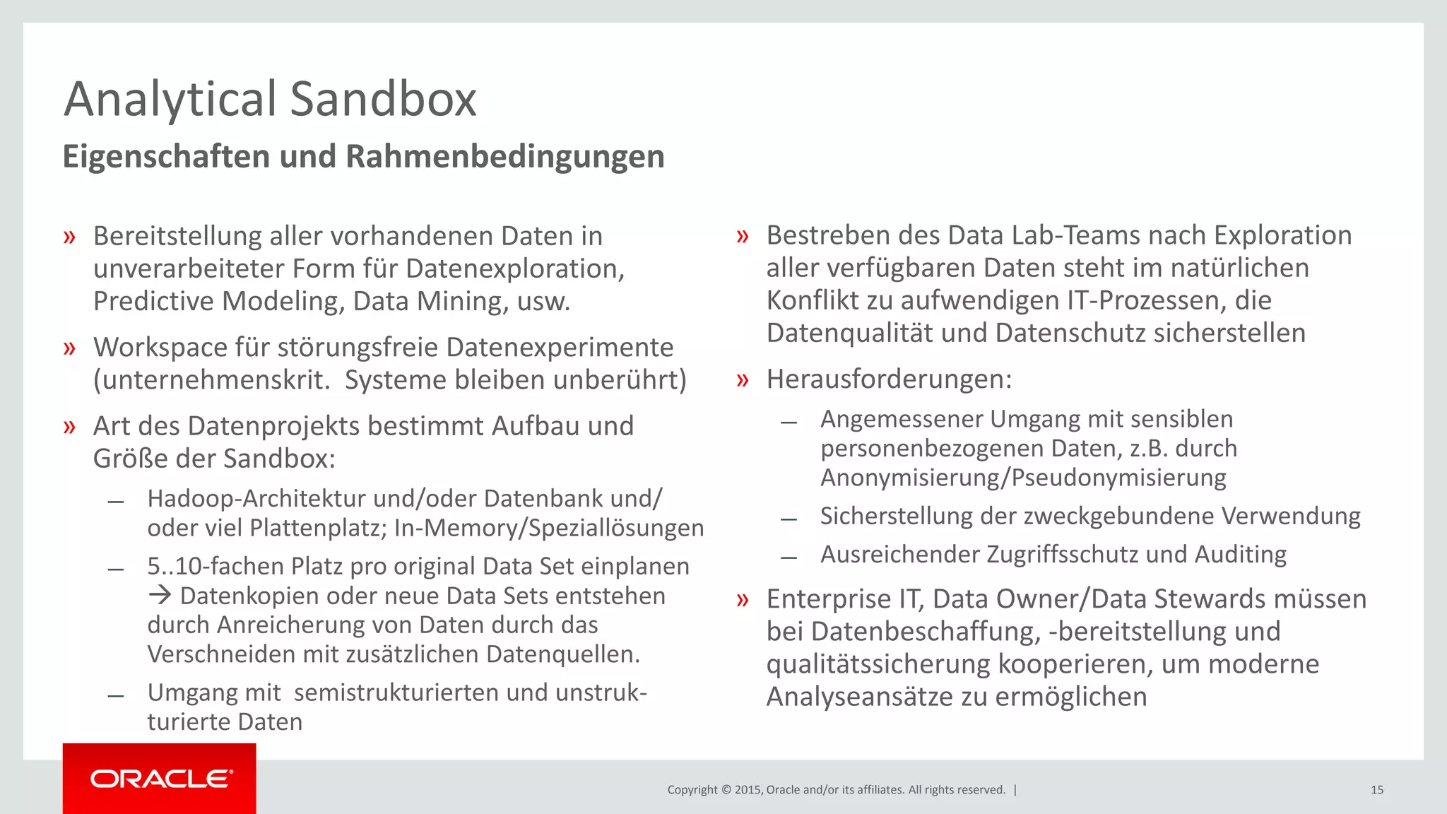 Copyright © 2015, Oracle and/or its affiliates. All rights reserved. | 15
Eigenschaften und Rahmenbedingungen
Analytical Sandbox
» Bereitstellung aller vorhandenen Daten in
unverarbeiteter Form für Datenexploration,
Predictive Modeling, Data Mining, usw.
» Workspace für störungsfreie Datenexperimente
(unternehmenskrit. Systeme bleiben unberührt)
» Art des Datenprojekts bestimmt Aufbau und
Größe der Sandbox:
̶ Hadoop-Architektur und/oder Datenbank und/
oder viel Plattenplatz; In-Memory/Speziallösungen
̶ 5..10-fachen Platz pro original Data Set einplanen
 Datenkopien oder neue Data Sets entstehen
durch Anreicherung von Daten durch das
Verschneiden mit zusätzlichen Datenquellen.
̶ Umgang mit semistrukturierten und unstruk-
turierte Daten
» Bestreben des Data Lab-Teams nach Exploration
aller verfügbaren Daten steht im natürlichen
Konflikt zu aufwendigen IT-Prozessen, die
Datenqualität und Datenschutz sicherstellen
» Herausforderungen:
̶ Angemessener Umgang mit sensiblen
personenbezogenen Daten, z.B. durch
Anonymisierung/Pseudonymisierung
̶ Sicherstellung der zweckgebundene Verwendung
̶ Ausreichender Zugriffsschutz und Auditing
» Enterprise IT, Data Owner/Data Stewards müssen
bei Datenbeschaffung, -bereitstellung und
qualitätssicherung kooperieren, um moderne
Analyseansätze zu ermöglichen
 