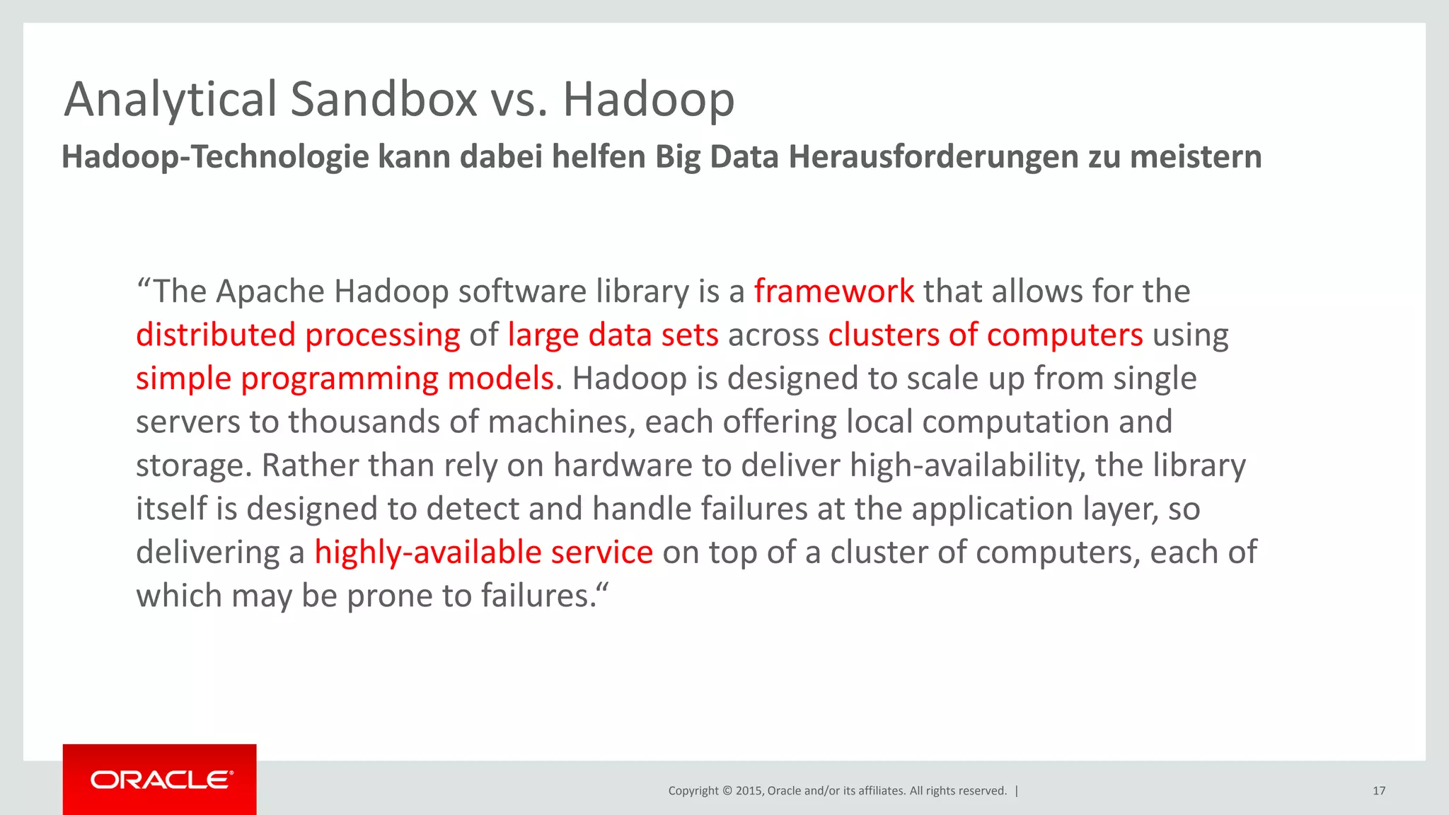Copyright © 2015, Oracle and/or its affiliates. All rights reserved. | 17
Hadoop-Technologie kann dabei helfen Big Data Herausforderungen zu meistern
Analytical Sandbox vs. Hadoop
“The Apache Hadoop software library is a framework that allows for the
distributed processing of large data sets across clusters of computers using
simple programming models. Hadoop is designed to scale up from single
servers to thousands of machines, each offering local computation and
storage. Rather than rely on hardware to deliver high-availability, the library
itself is designed to detect and handle failures at the application layer, so
delivering a highly-available service on top of a cluster of computers, each of
which may be prone to failures.“
 