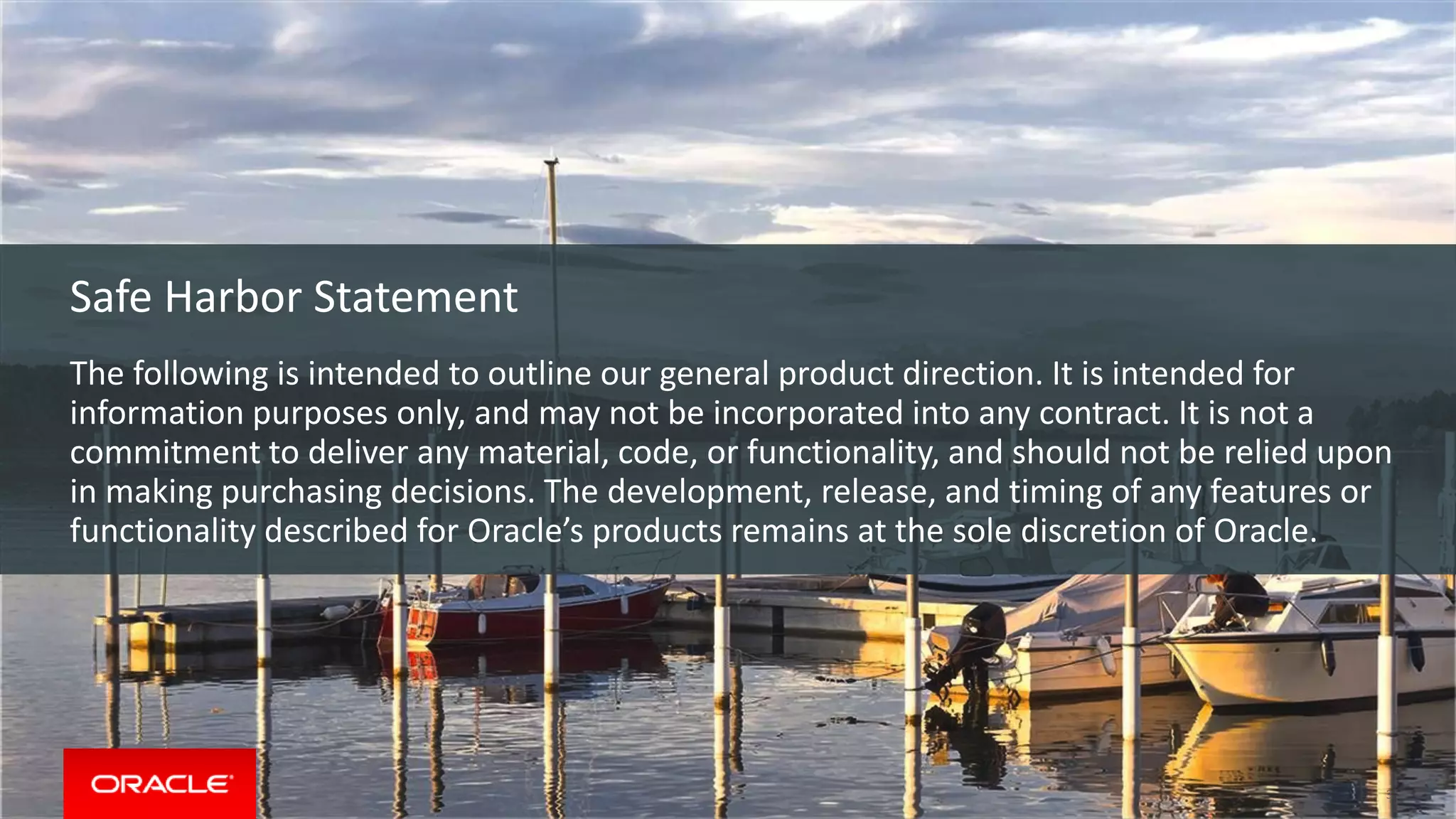Copyright © 2015, Oracle and/or its affiliates. All rights reserved. |
Safe Harbor Statement
The following is intended to outline our general product direction. It is intended for
information purposes only, and may not be incorporated into any contract. It is not a
commitment to deliver any material, code, or functionality, and should not be relied upon
in making purchasing decisions. The development, release, and timing of any features or
functionality described for Oracle’s products remains at the sole discretion of Oracle.
Safe Harbor Statement
The following is intended to outline our general product direction. It is intended for
information purposes only, and may not be incorporated into any contract. It is not a
commitment to deliver any material, code, or functionality, and should not be relied upon
in making purchasing decisions. The development, release, and timing of any features or
functionality described for Oracle’s products remains at the sole discretion of Oracle.
3
 
