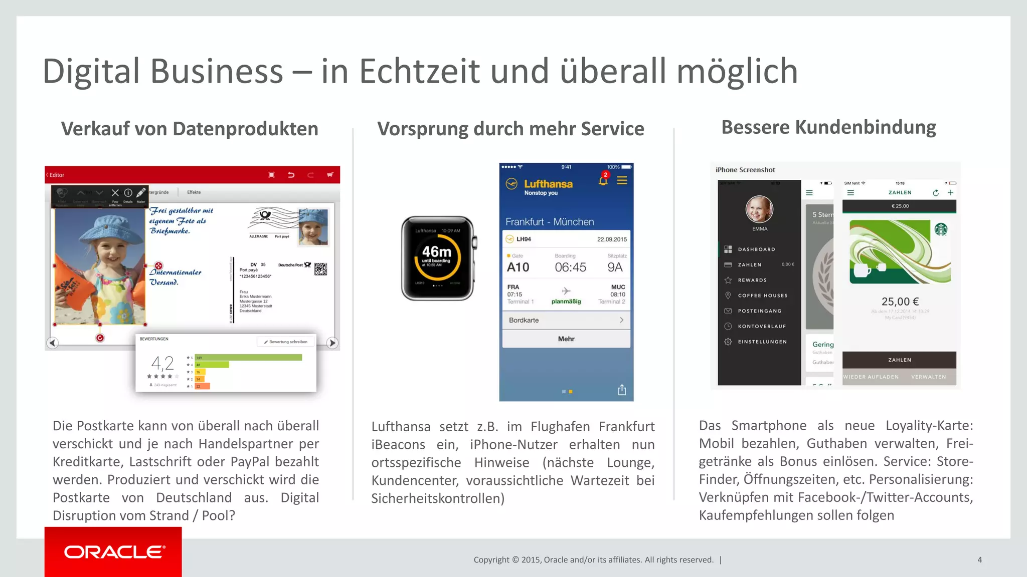 Copyright © 2015, Oracle and/or its affiliates. All rights reserved. | 4
Digital Business – in Echtzeit und überall möglich
Lufthansa setzt z.B. im Flughafen Frankfurt
iBeacons ein, iPhone-Nutzer erhalten nun
ortsspezifische Hinweise (nächste Lounge,
Kundencenter, voraussichtliche Wartezeit bei
Sicherheitskontrollen)
Die Postkarte kann von überall nach überall
verschickt und je nach Handelspartner per
Kreditkarte, Lastschrift oder PayPal bezahlt
werden. Produziert und verschickt wird die
Postkarte von Deutschland aus. Digital
Disruption vom Strand / Pool?
Verkauf von Datenprodukten Vorsprung durch mehr Service Bessere Kundenbindung
Das Smartphone als neue Loyality-Karte:
Mobil bezahlen, Guthaben verwalten, Frei-
getränke als Bonus einlösen. Service: Store-
Finder, Öffnungszeiten, etc. Personalisierung:
Verknüpfen mit Facebook-/Twitter-Accounts,
Kaufempfehlungen sollen folgen
 