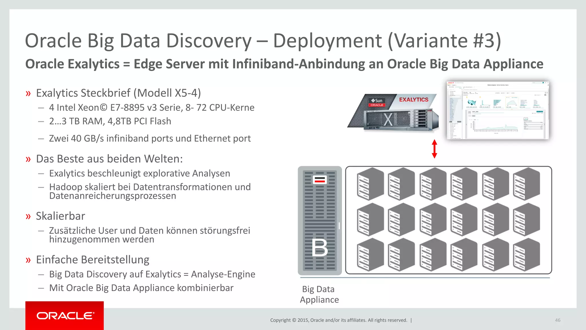 Copyright © 2015, Oracle and/or its affiliates. All rights reserved. | 46
Big Data
Appliance
» Exalytics Steckbrief (Modell X5-4)
– 4 Intel Xeon© E7-8895 v3 Serie, 8- 72 CPU-Kerne
– 2…3 TB RAM, 4,8TB PCI Flash
– Zwei 40 GB/s infiniband ports und Ethernet port
» Das Beste aus beiden Welten:
– Exalytics beschleunigt explorative Analysen
– Hadoop skaliert bei Datentransformationen und
Datenanreicherungsprozessen
» Skalierbar
– Zusätzliche User und Daten können störungsfrei
hinzugenommen werden
» Einfache Bereitstellung
– Big Data Discovery auf Exalytics = Analyse-Engine
– Mit Oracle Big Data Appliance kombinierbar
B
Oracle Exalytics = Edge Server mit Infiniband-Anbindung an Oracle Big Data Appliance
Oracle Big Data Discovery – Deployment (Variante #3)
 