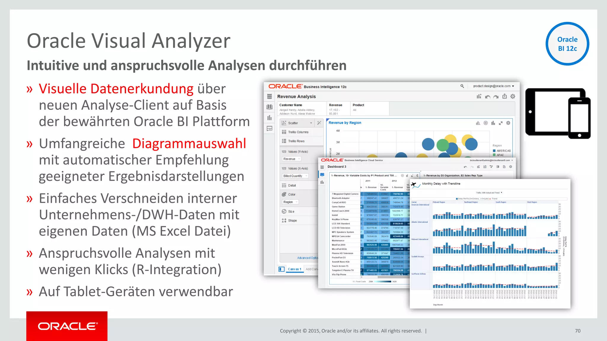 Copyright © 2015, Oracle and/or its affiliates. All rights reserved. |
Oracle Visual Analyzer
70
Intuitive und anspruchsvolle Analysen durchführen
» Visuelle Datenerkundung über
neuen Analyse-Client auf Basis
der bewährten Oracle BI Plattform
» Umfangreiche Diagrammauswahl
mit automatischer Empfehlung
geeigneter Ergebnisdarstellungen
» Einfaches Verschneiden interner
Unternehmens-/DWH-Daten mit
eigenen Daten (MS Excel Datei)
» Anspruchsvolle Analysen mit
wenigen Klicks (R-Integration)
» Auf Tablet-Geräten verwendbar
Oracle
BI 12c
 