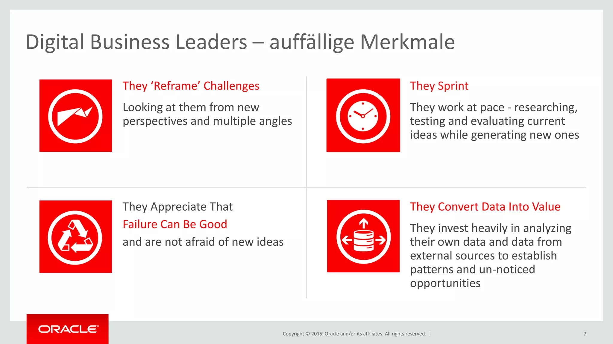 Copyright © 2015, Oracle and/or its affiliates. All rights reserved. | 7
They ‘Reframe’ Challenges
Looking at them from new
perspectives and multiple angles
They Sprint
They work at pace - researching,
testing and evaluating current
ideas while generating new ones
They Appreciate That
Failure Can Be Good
and are not afraid of new ideas
They Convert Data Into Value
They invest heavily in analyzing
their own data and data from
external sources to establish
patterns and un-noticed
opportunities
Digital Business Leaders – auffällige Merkmale
 