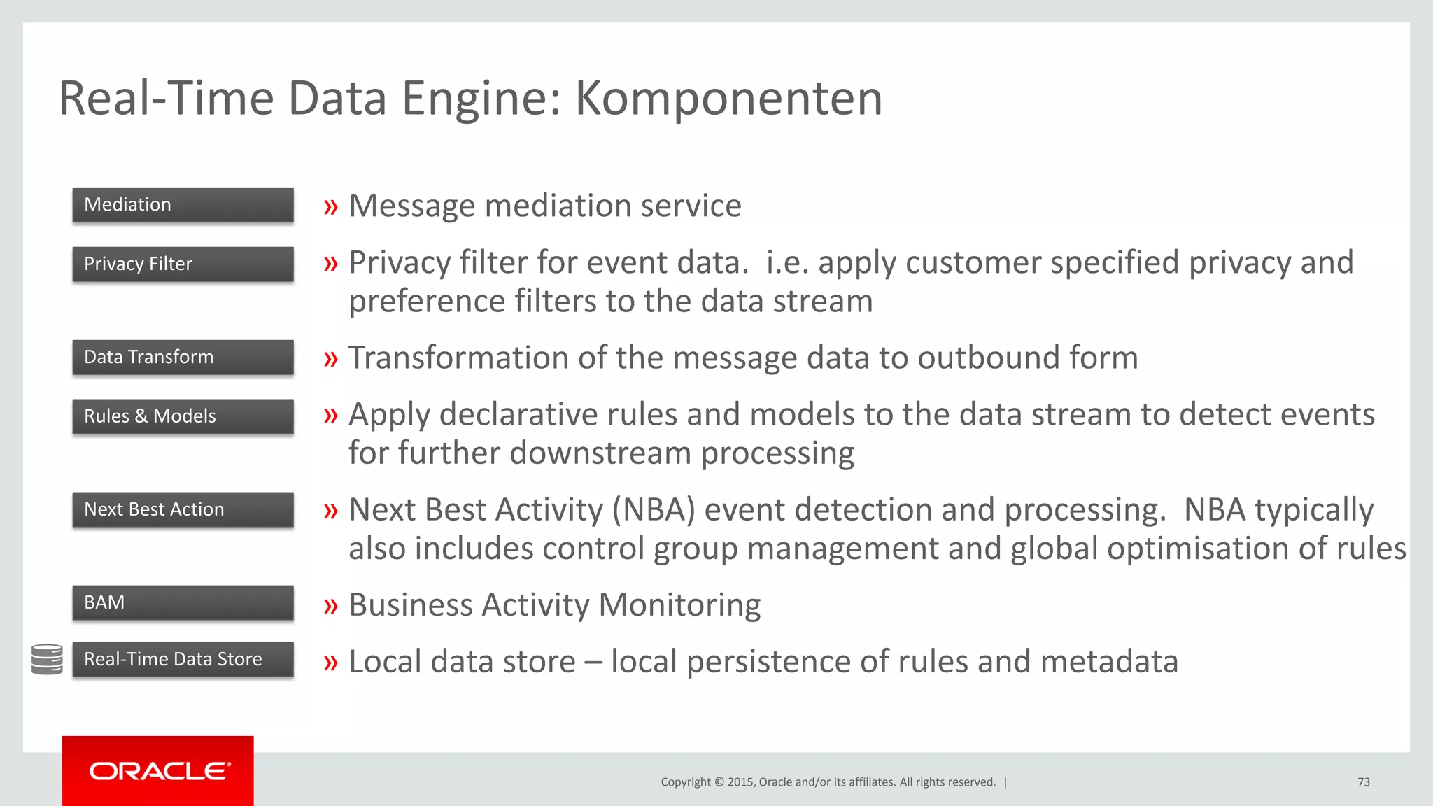 Copyright © 2015, Oracle and/or its affiliates. All rights reserved. |
Real-Time Data Engine: Komponenten
» Message mediation service
» Privacy filter for event data. i.e. apply customer specified privacy and
preference filters to the data stream
» Transformation of the message data to outbound form
» Apply declarative rules and models to the data stream to detect events
for further downstream processing
» Next Best Activity (NBA) event detection and processing. NBA typically
also includes control group management and global optimisation of rules
» Business Activity Monitoring
» Local data store – local persistence of rules and metadata
73
Mediation
Privacy Filter
Data Transform
Rules & Models
Next Best Action
BAM
Real-Time Data Store
 