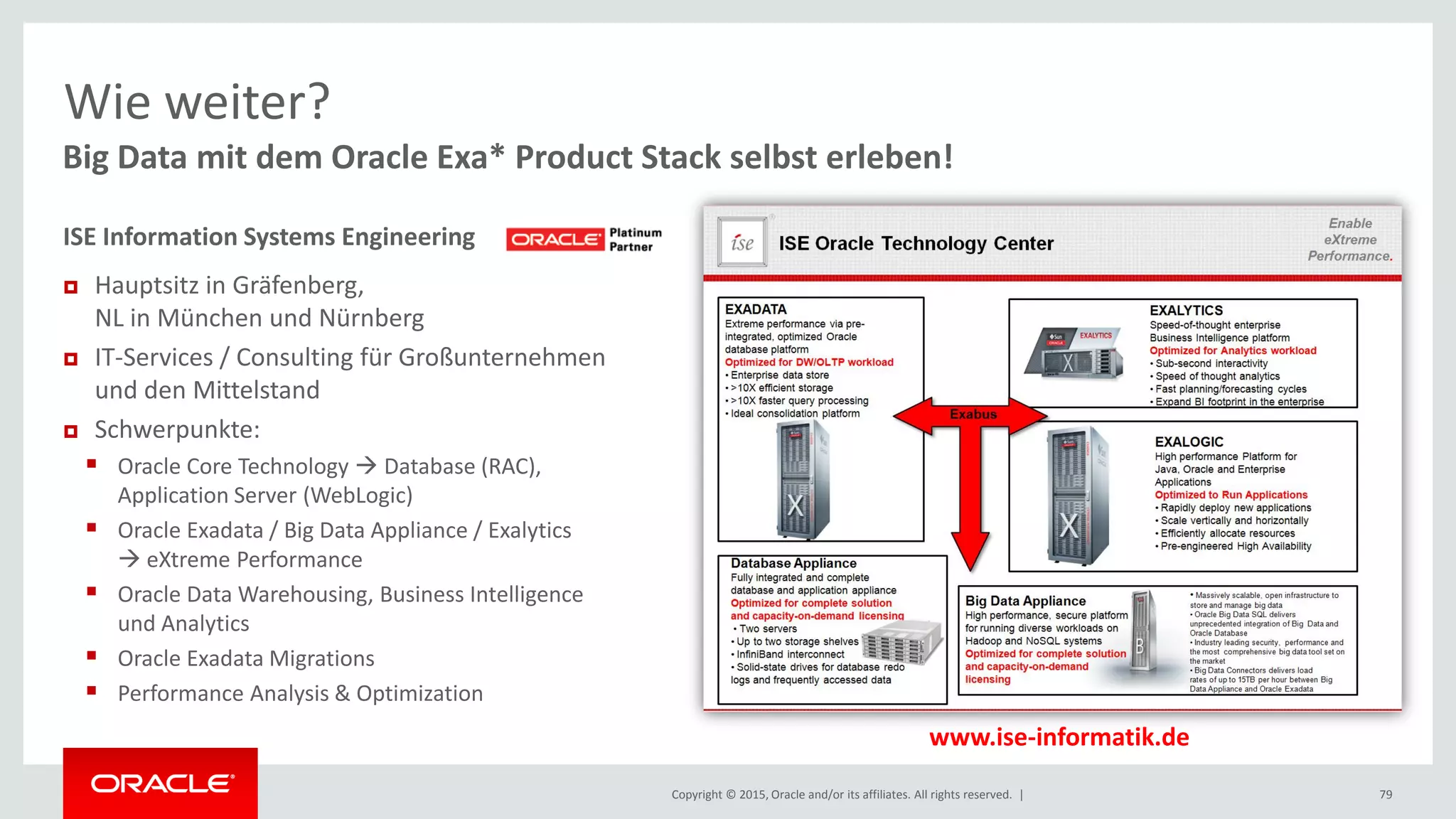 Copyright © 2015, Oracle and/or its affiliates. All rights reserved. | 79
Big Data mit dem Oracle Exa* Product Stack selbst erleben!
Wie weiter?
www.ise-informatik.de
ISE Information Systems Engineering
 Hauptsitz in Gräfenberg,
NL in München und Nürnberg
 IT-Services / Consulting für Großunternehmen
und den Mittelstand
 Schwerpunkte:
 Oracle Core Technology  Database (RAC),
Application Server (WebLogic)
 Oracle Exadata / Big Data Appliance / Exalytics
 eXtreme Performance
 Oracle Data Warehousing, Business Intelligence
und Analytics
 Oracle Exadata Migrations
 Performance Analysis & Optimization
 