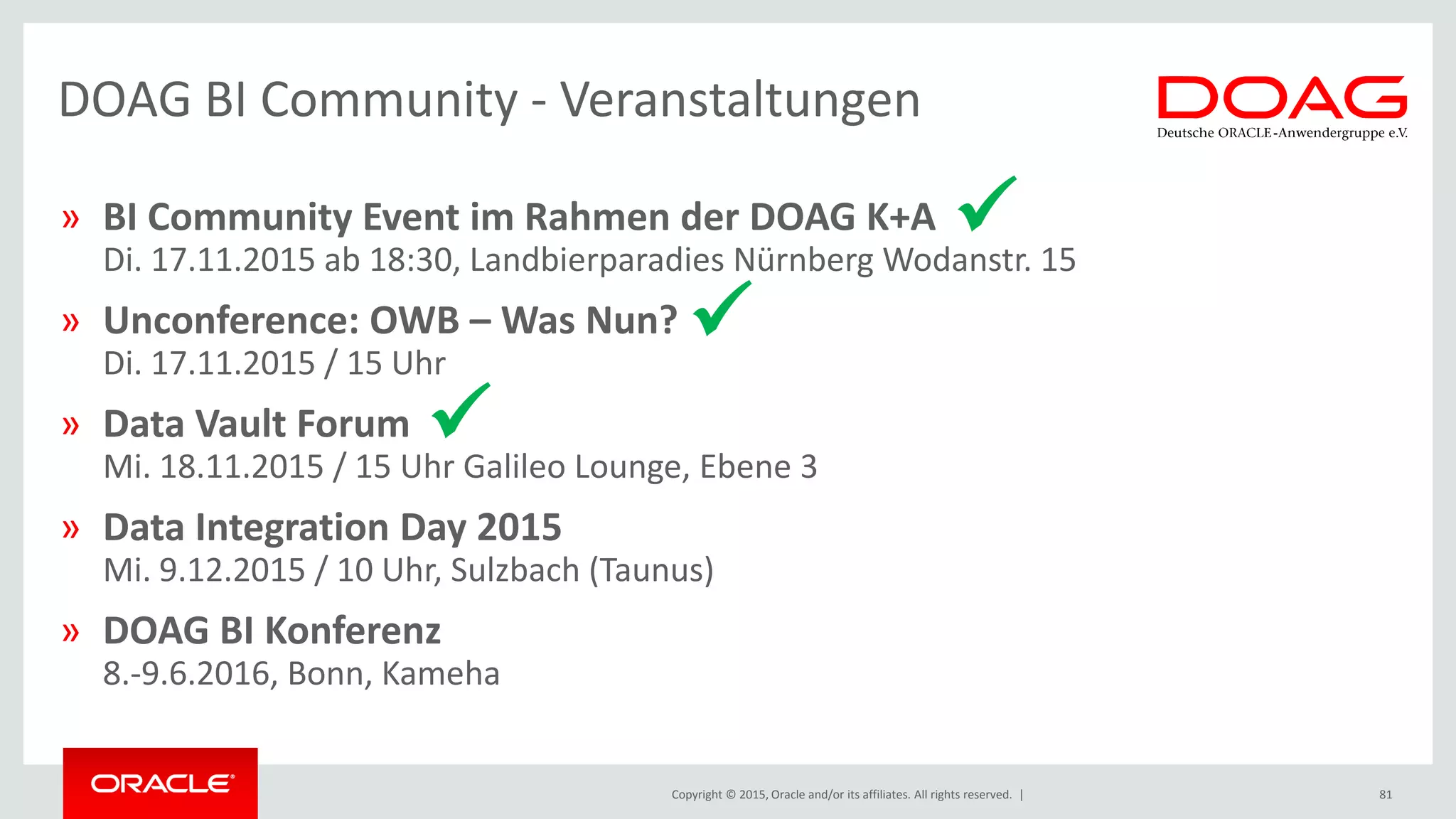 Copyright © 2015, Oracle and/or its affiliates. All rights reserved. |
» BI Community Event im Rahmen der DOAG K+A
Di. 17.11.2015 ab 18:30, Landbierparadies Nürnberg Wodanstr. 15
» Unconference: OWB – Was Nun?
Di. 17.11.2015 / 15 Uhr
» Data Vault Forum
Mi. 18.11.2015 / 15 Uhr Galileo Lounge, Ebene 3
» Data Integration Day 2015
Mi. 9.12.2015 / 10 Uhr, Sulzbach (Taunus)
» DOAG BI Konferenz
8.-9.6.2016, Bonn, Kameha
DOAG BI Community - Veranstaltungen
81



 