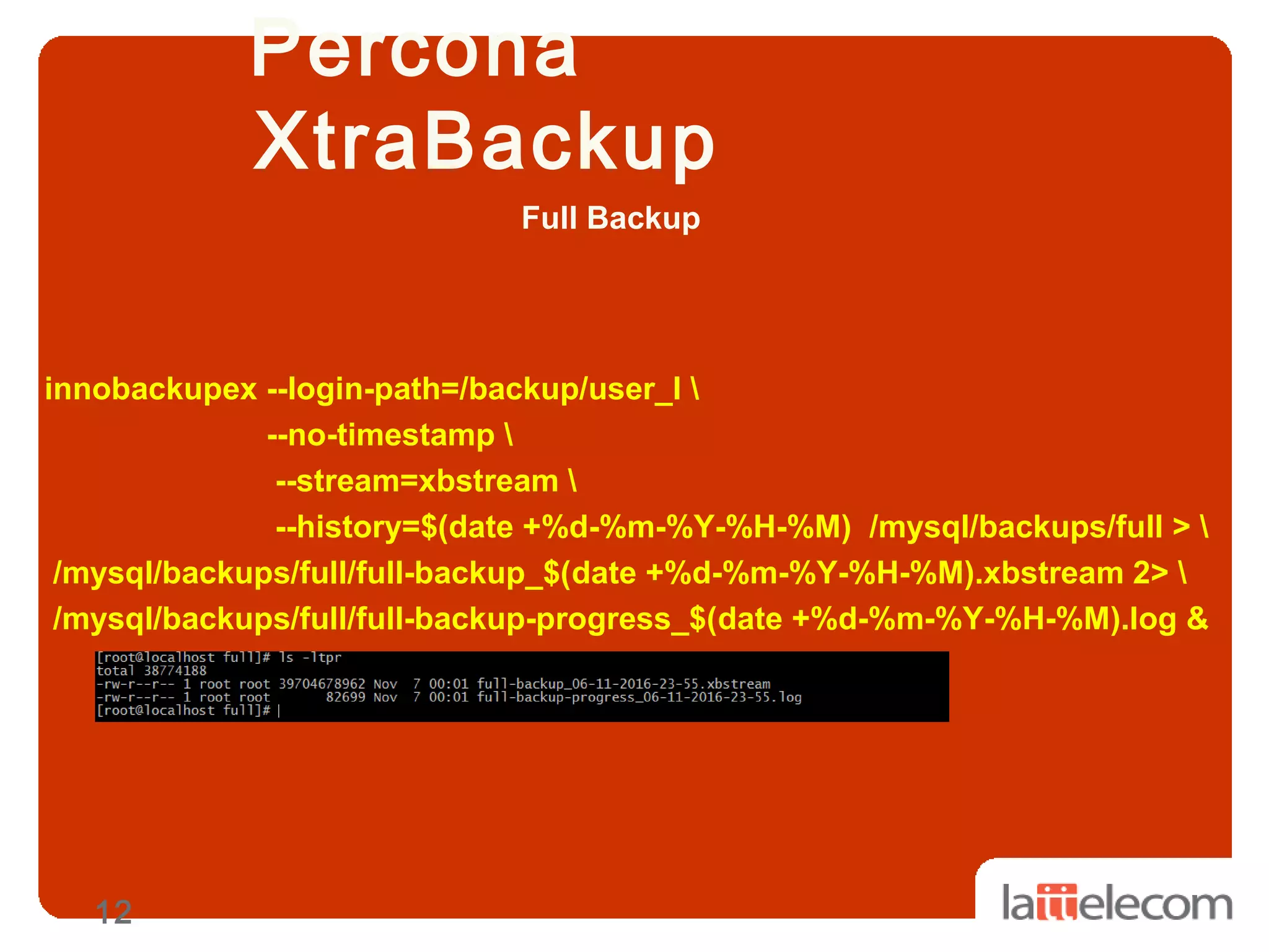 12
Percona
XtraBackup
innobackupex --login-path=/backup/user_l 
--no-timestamp 
--stream=xbstream 
--history=$(date +%d-%m-%Y-%H-%M) /mysql/backups/full > 
/mysql/backups/full/full-backup_$(date +%d-%m-%Y-%H-%M).xbstream 2> 
/mysql/backups/full/full-backup-progress_$(date +%d-%m-%Y-%H-%M).log &
Full Backup
 