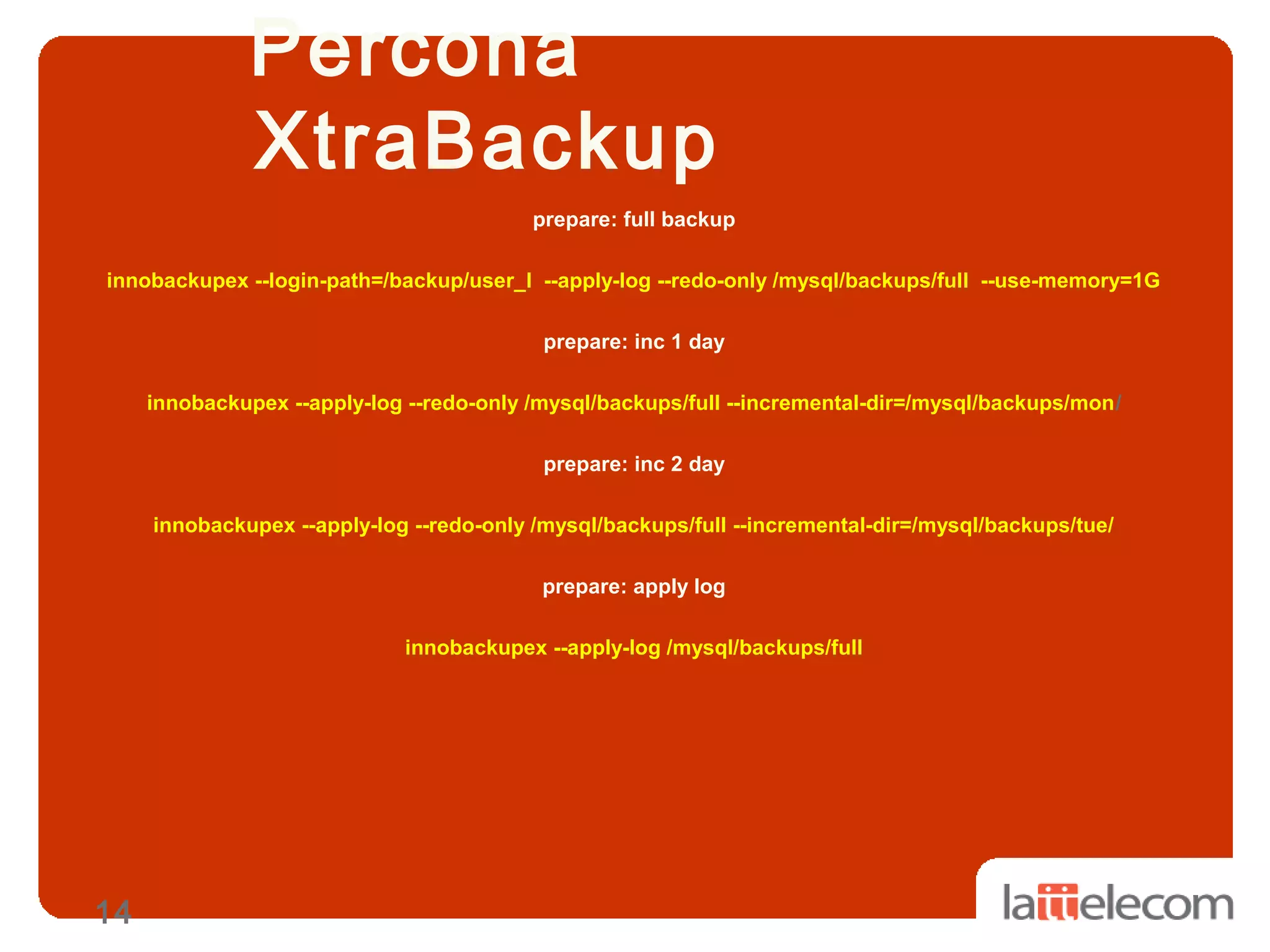 14
Percona
XtraBackup
prepare: full backup
innobackupex --login-path=/backup/user_l --apply-log --redo-only /mysql/backups/full --use-memory=1G
prepare: inc 1 day
innobackupex --apply-log --redo-only /mysql/backups/full --incremental-dir=/mysql/backups/mon/
prepare: inc 2 day
innobackupex --apply-log --redo-only /mysql/backups/full --incremental-dir=/mysql/backups/tue/
prepare: apply log
innobackupex --apply-log /mysql/backups/full
 