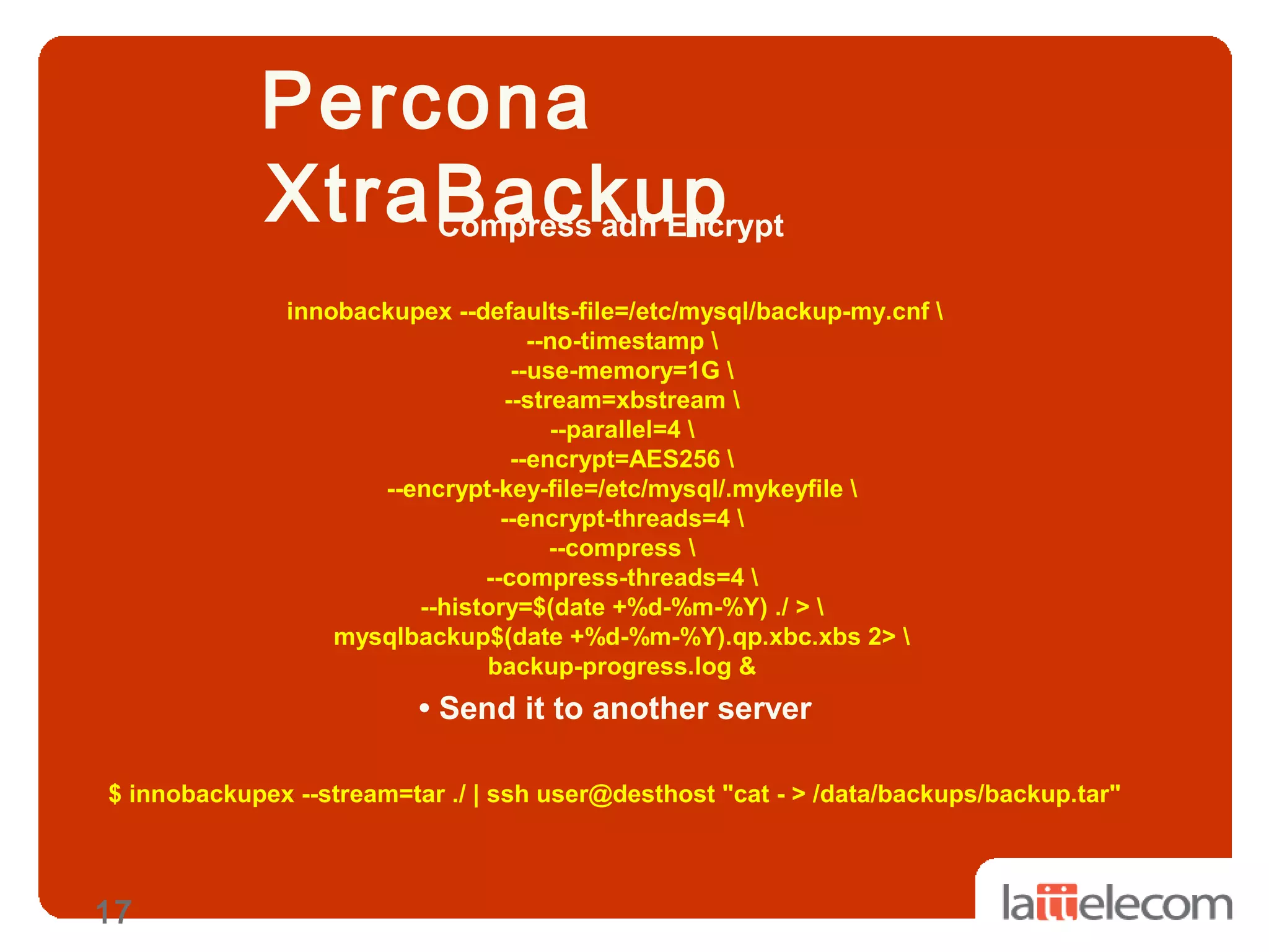 17
Percona
XtraBackupCompress adn Encrypt
innobackupex --defaults-file=/etc/mysql/backup-my.cnf 
--no-timestamp 
--use-memory=1G 
--stream=xbstream 
--parallel=4 
--encrypt=AES256 
--encrypt-key-file=/etc/mysql/.mykeyfile 
--encrypt-threads=4 
--compress 
--compress-threads=4 
--history=$(date +%d-%m-%Y) ./ > 
mysqlbackup$(date +%d-%m-%Y).qp.xbc.xbs 2> 
backup-progress.log &
• Send it to another server
$ innobackupex --stream=tar ./ | ssh user@desthost "cat - > /data/backups/backup.tar"
 