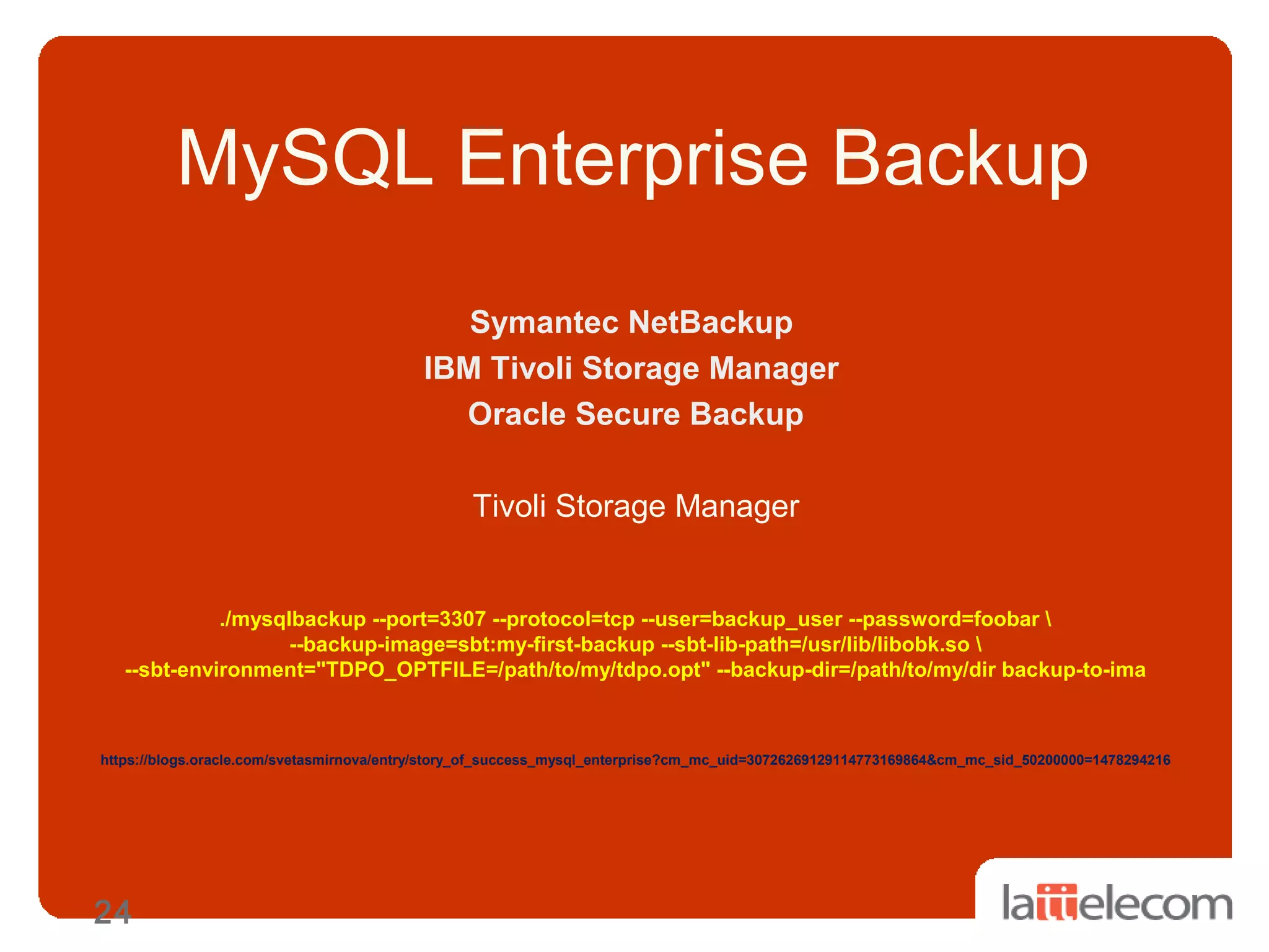 24
MySQL Enterprise Backup
Symantec NetBackup
IBM Tivoli Storage Manager
Oracle Secure Backup
Tivoli Storage Manager
./mysqlbackup --port=3307 --protocol=tcp --user=backup_user --password=foobar 
--backup-image=sbt:my-first-backup --sbt-lib-path=/usr/lib/libobk.so 
--sbt-environment="TDPO_OPTFILE=/path/to/my/tdpo.opt" --backup-dir=/path/to/my/dir backup-to-ima
https://blogs.oracle.com/svetasmirnova/entry/story_of_success_mysql_enterprise?cm_mc_uid=30726269129114773169864&cm_mc_sid_50200000=1478294216
 