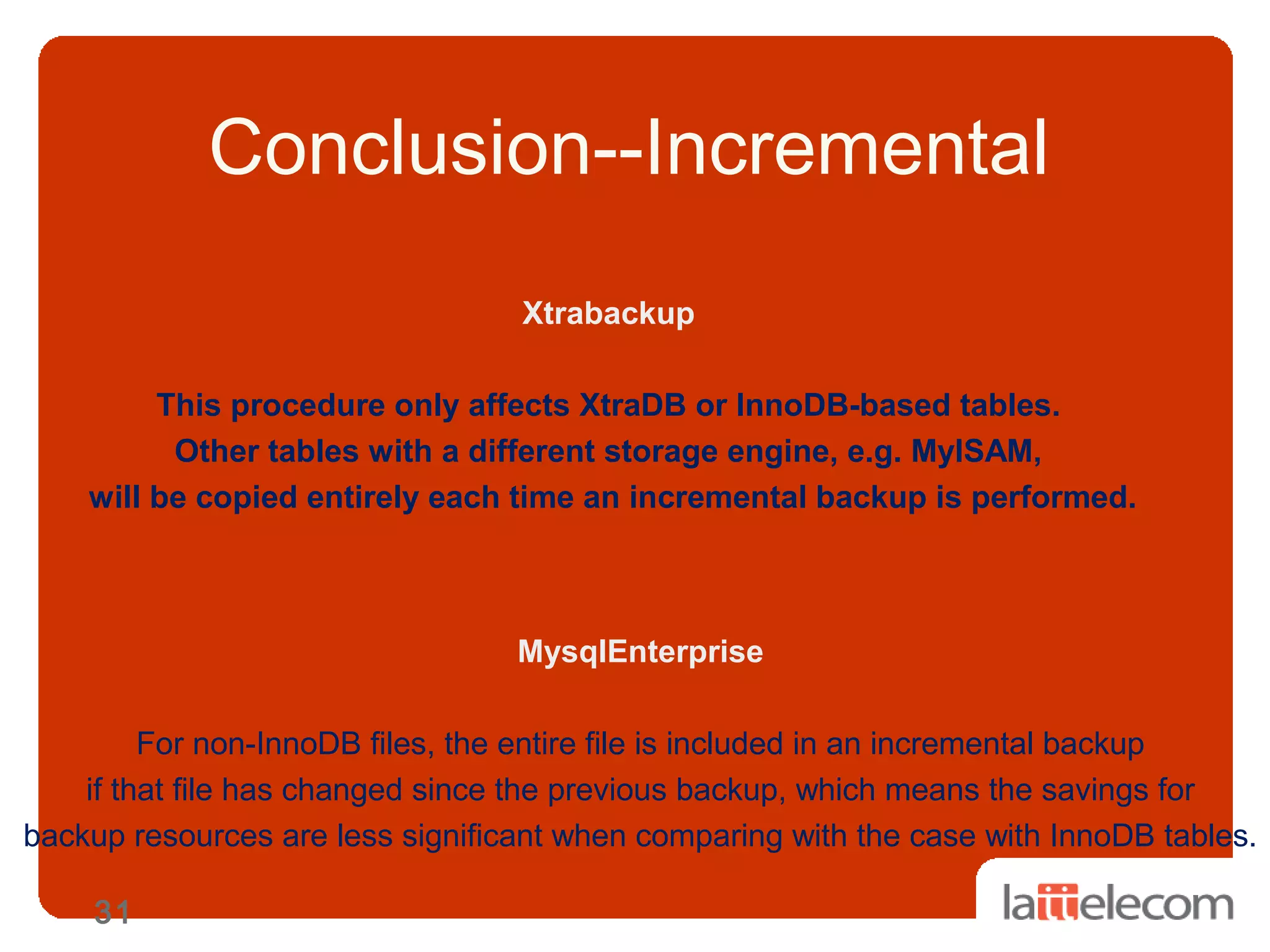 31
Conclusion--Incremental
Xtrabackup
This procedure only affects XtraDB or InnoDB-based tables.
Other tables with a different storage engine, e.g. MyISAM,
will be copied entirely each time an incremental backup is performed.
MysqlEnterprise
For non-InnoDB files, the entire file is included in an incremental backup
if that file has changed since the previous backup, which means the savings for
backup resources are less significant when comparing with the case with InnoDB tables.
 
